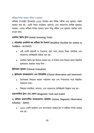 18
অশিজম শনণবয়ে বযবহৃত িরীিা ও মূেযােন
অশিজম লেকট্রাম শডসঅডবার (ASD) শনণবয়ের জনয শবশভন্ন িরীিা এবং মূেযােন িদ্ধশত
বযবহার করা হে। এগুশে শিশুর সামাশজক, ভাষাগত, এবং আিরণগত তবশিিয মূেযােয়ন
সহােক। এখায়ন অশিজম শনণবয়ে বযবহৃত প্রধান শকছু িরীিা এবং মূেযােন িদ্ধশতর বণবনা
লদওো হয়ো:
প্রাথশমক শিশনং ি
ু েস (Initial Screening Tools)
১. মশড াইড লিকশেস্ট র অশিজম ইন িডোসব (Modified Checklist for Autism in
Toddlers - M-CHAT):
• এশি একশি প্রশ্নাবেী যা শিতামাতা িূরণ কয়র, লযখায়ন শিশুর সামাশজক এবং
আিরণগত তবশিিযগুশে শিশিত করা হে।
• প্রাথশমক শিশনং িু ে শহয়সয়ব বযবহৃত হে, যা শনধবারণ কয়র শিশুয়ক আয়রা শবস্তাশরত
মূেযােয়নর প্রয়োজন আয়ছ শকনা।
শক্লশনকযাে মূেযােন (Clinical Evaluation)
২. শক্লশনকযাে অবজারয়ভিন এবং ইটারশভউ (Clinical Observation and Interview):
• শবয়িষজ্ঞরা শিশুয়দর আিরণ িযবয়বিণ কয়র এবং শিতামাতার সায়থ শবস্তাশরত
আয়োিনা কয়র।
• শিশুয়দর সামাশজক, ভাষাগত, এবং আিরণগত তবশিিযগুশে শবয়েষণ করা হে।
ডাোগনশস্টক ি
ু েস এবং লস্কেস (Diagnostic Tools and Scales)
৩. অশিজম ডাোগনশস্টক অবজারয়ভিন লস্কশডউে (Autism Diagnostic Observation
Schedule - ADOS):
• ADOS একশি আধুশনক এবং বযািকভায়ব বযবহৃত িু ে যা অশিজম শনণবয়ে বযবহার
করা হে।
 