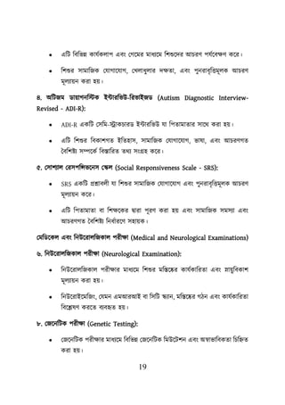19
• এশি শবশভন্ন কাযবকোি এবং লগয়মর মাধযয়ম শিশুয়দর আিরণ িযবয়বিণ কয়র।
• শিশুর সামাশজক লযাগায়যাগ, লখোধুোর দিতা, এবং িুনরাবৃশত্তমূেক আিরণ
মূেযােন করা হে।
৪. অশিজম ডাোগনশস্টক ইটারশভউ-শরভাইজড (Autism Diagnostic Interview-
Revised - ADI-R):
• ADI-R একশি লসশম-স্ট্রাকিারড ইটারশভউ যা শিতামাতার সায়থ করা হে।
• এশি শিশুর শবকািগত ইশতহাস, সামাশজক লযাগায়যাগ, ভাষা, এবং আিরণগত
তবশিিয সম্পয়কব শবস্তাশরত তথয সংগ্রহ কয়র।
৫. লসািযাে লরসিশন্সভয়নস লস্কে (Social Responsiveness Scale - SRS):
• SRS একশি প্রশ্নাবেী যা শিশুর সামাশজক লযাগায়যাগ এবং িুনরাবৃশত্তমূেক আিরণ
মূেযােন কয়র।
• এশি শিতামাতা বা শিিয়কর িারা িূরণ করা হে এবং সামাশজক সমসযা এবং
আিরণগত তবশিিয শনধবারয়ণ সহােক।
লমশডয়কে এবং শনউয়রােশজকাে িরীিা (Medical and Neurological Examinations)
৬. শনউয়রােশজকাে িরীিা (Neurological Examination):
• শনউয়রােশজকাে িরীিার মাধযয়ম শিশুর মশস্তয়ের কাযবকাশরতা এবং স্নােুশবকাি
মূেযােন করা হে।
• শনউয়রাইয়মশজং, লযমন এমআরআই বা শসশি স্কযান, মশস্তয়ের গিন এবং কাযবকাশরতা
শবয়েষণ করয়ত বযবহৃত হে।
৮. লজয়নশিক িরীিা (Genetic Testing):
• লজয়নশিক িরীিার মাধযয়ম শবশভন্ন লজয়নশিক শমউয়িিন এবং অস্বাভাশবকতা শিশিত
করা হে।
 