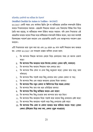 21
মশড াইড লিকশেস্ট র অশিজম ইন িডোসব
(Modified Checklist for Autism in Toddlers - M-CHAT)
M-CHAT একশি সহজ এবং কাযবকর শিশনং িু ে যা অশিজয়মর প্রাথশমক েিণগুশে শিশিত
করয়ত শিতামাতায়দর সহােক। প্রশ্নগুশে শিশুয়দর আিরণ এবং শবকায়ির শবশভন্ন শদক শনয়ে
ততশর করা হয়েয়ছ, যা অশিজয়মর েিণ শিশিত করয়ত সহােক। যশদ লকান শিতামাতা এই
প্রশ্নগুশের মাধযয়ম তায়দর শিশুর ময়ধয অশিজয়মর েিণগুশে শিশিত কয়রন, তয়ব তারা অবিযই
শবয়িষয়জ্ঞর িরামিব গ্রহণ করয়বন এবং প্রয়োজনীে লথরাশি এবং বযবস্থ্ািনার িদয়িি গ্রহণ
করয়বন।
এশি শিতামাতার িারা িূরণ করা হে এবং ১৬ লথয়ক ৩০ মাস বেসী শিশুয়দর জনয বযবহৃত
হে। এখায়ন M-CHAT এর সবগুয়ো প্রয়শ্নর তাশেকা লদওো হয়ো:
1. শক আিনার শিশুয়ক আিনার লকায়ে শনয়ে লদাোয়নার সমে লস আনন্দ প্রকাি
কয়র?
2. শক আিনার শিশু অনযয়দর মায়ঝ উৎসাহ লদখাে? (লযমন হাশস, তাকায়না)
3. শক আিনার শিশু অনযানয শিশুয়দর সয়ি লখেয়ত িাে?
4. শক আিনার শিশু লিানা বা লদখা শকছু অনুকরণ কয়র? (লযমন হাত নাডা, মাথা
ঝাুঁকায়না)
5. শক আিনার শিশু িয়েট কয়র শকছু লদখায়ত িাে? (লযমন লখেনা বা িশু)
6. শক আিনার শিশু এক নজয়র অনযয়দর লিায়খর শদয়ক তাকাে?
7. শক আিনার শিশু নতু ন লখেনা বা শজশনসিত্র শনয়ে আগ্রহ লদখাে?
8. শক আিনার শিশু তার নাম শুয়ন প্রশতশক্রো জানাে?
9. শক আিনার শিশু শকছু আশবোর করয়ত একা থায়ক?
10. শক আিনার শিশু শকছু িাওোর জনয আিনার হাত ধয়র িায়ন?
11. শক আিনার শিশু অনযয়দর শদয়ক িয়েট কয়র তায়দর শকছু লদখায়নার লিিা কয়র?
12. শক আিনার শিশু অনযয়দর িয়েট কয়র শকছু লদখায়নার লিিা কয়র?
13. শক আিনার শিশু লখো বা লখেনা বযবহার কয়র অশভনে করয়ত িায়র? (লযমন
লখেনা লিশেয় ান শদয়ে কথা বো, লখেনা িুতু ে খাওোয়না)
 