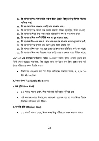 22
14. শক আিনার শিশু লখোর সমে কল্পনা কয়র? (লযমন শকছুয়ত শকছু শমশিয়ে খাওোর
অশভনে করা)
15. শক আিনার শিশু একসয়ি একই কাজ বারবার কয়র?
16. শক আিনার শিশু লকায়না লগম লখোে আগ্রহী? (লযমন েুয়কািুশর, শিকে লদওো)
17. শক আিনার শিশুর কথা বোর সমে অস্বাভাশবক িব্দ বা সুর লিানা যাে?
18. শক আিনার শিশু একশি শনশদবি িব্দ বা সুর বারবার কয়র?
19. শক আিনার শিশু এক জােগা লথয়ক অনয জােগাে যাওোর সমে অদ্ভুতভায়ব হাুঁয়ি?
20. শক আিনার শিশু কখয়না তার লিায়খ লিাখ লময়ে তাকাে না?
21. শক আিনার শিশু যখন নাম ধয়র ডাকা হে তখন তার প্রশতশক্রো খুবই কম থায়ক?
22. শক আিনার শিশু অনয শিশুয়দর সয়ি কমই লখয়ে বা লখোর সমে শবশচ্ছন্ন থায়ক?
M-CHAT এর ো ে শনধবারয়ণর িদ্ধশত: M-CHAT শিশনং িু য়ের প্রশতশি প্রয়শ্নর জনয
শনশদবি লস্কার রয়েয়ছ। সাধারণত, শকছু প্রয়শ্নর জনয 'না' উত্তর এবং শকছু প্রয়শ্নর জনয 'হযাুঁ'
উত্তর অশিজয়মর েিণ শনয়দবি কয়র।
• শননশেশখত প্রশ্নগুশের জনয 'না' উত্তর অশিজয়মর সম্ভাবনা বাডাে: ২, ৭, ৯, ১৩,
১৪, ১৫, ১৮, ১৯।
৩. লস্কার গণনা (Calculating the Score):
১. কম ঝ
ু ুঁশক (Low Risk):
• 0-2 িয়েট িাওো লগয়ে, শিশু সাধারণত অশিজয়মর ঝ
ু ুঁশকয়ত লনই।
• এই ো ে লিয়ে শবয়িষয়জ্ঞর িরাময়িবর প্রয়োজন হে না, তয়ব শিশুর শবকাি
শনেশমত িযবয়বিণ করা উশিত।
২. মাঝাশর ঝ
ু ুঁশক (Medium Risk):
• 3-7 িয়েট িাওো লগয়ে, শিশুর ময়ধয শকছু অশিজয়মর েিণ থাকয়ত িায়র।
 