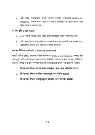23
• এই লিয়ত্র, শিতামাতারা একশি ো ে শনধবারণ সািাৎকার (Follow-Up
Interview) সম্পন্ন করয়ত িায়রন যা আরও শবস্তাশরত তথয প্রদান করয়ব এবং
ঝ
ু ুঁশক শনধবারয়ণ সহােক হয়ব।
৩. উচ্চ ঝ
ু ুঁশক (High Risk):
• 8-20 িয়েট িাওো লগয়ে, শিশুর ময়ধয অশিজয়মর েিণ েি হয়ত িায়র।
• এই লিয়ত্র, শিতামাতারা অশবেয়ম্ব একজন শবয়িষয়জ্ঞর িরামিব গ্রহণ করয়বন এবং
প্রয়োজনীে লথরাশি এবং শিশকৎসার বযবস্থ্া করয়বন।
ো ে শনধবারণ সািাৎকার (Follow-Up Interview)
মাঝাশর ঝ
ু ুঁশকর লিয়ত্র, ো ে শনধবারণ সািাৎকার (Follow-Up Interview) সম্পন্ন করা
গুরুত্বিূণব। এই সািাৎকায়রর মাধযয়ম আরও শবস্তাশরত তথয সংগ্রহ করা হে এবং অশিজয়মর
সম্ভাবনা শনশিত করা হে। ো ে শনধবারণ সািাৎকায়রর প্রধান শকছু প্রশ্নাবেী শননরূি:
1. শক আিনার শিশুর লিায়খর শদয়ক তাকায়নার লিয়ত্র লকান িশরবতবন হয়েয়ছ?
2. শক আিনার শিশুর সামাশজক লযাগায়যায়গ লকান উন্নশত হয়েয়ছ?
3. শক আিনার শিশুর িুনরাবৃশত্তমূেক আিরয়ণ লকান িশরবতবন হয়েয়ছ?
 