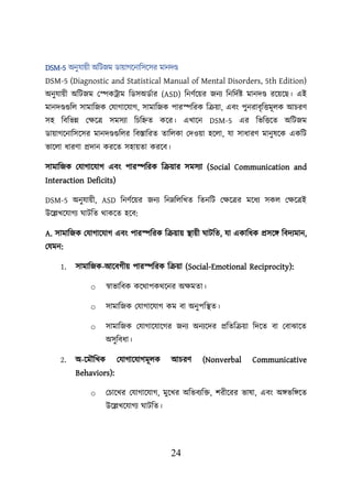 24
DSM-5 অনুযােী অশিজম ডাোগয়নাশসয়সর মানদণ্ড
DSM-5 (Diagnostic and Statistical Manual of Mental Disorders, 5th Edition)
অনুযােী অশিজম লেকট্রাম শডসঅডবার (ASD) শনণবয়ের জনয শনশদবি মানদণ্ড রয়েয়ছ। এই
মানদণ্ডগুশে সামাশজক লযাগায়যাগ, সামাশজক িারেশরক শক্রো, এবং িুনরাবৃশত্তমূেক আিরণ
সহ শবশভন্ন লিয়ত্র সমসযা শিশিত কয়র। এখায়ন DSM-5 এর শভশত্তয়ত অশিজম
ডাোগয়নাশসয়সর মানদণ্ডগুশের শবস্তাশরত তাশেকা লদওো হয়ো, যা সাধারণ মানুষয়ক একশি
ভায়ো ধারণা প্রদান করয়ত সহােতা করয়ব।
সামাশজক লযাগায়যাগ এবং িারেশরক শক্রোর সমসযা (Social Communication and
Interaction Deficits)
DSM-5 অনুযােী, ASD শনণবয়ের জনয শননশেশখত শতনশি লিয়ত্রর ময়ধয সকে লিয়ত্রই
উয়েখয়যাগয ঘািশত থাকয়ত হয়ব:
A. সামাশজক লযাগায়যাগ এবং িারেশরক শক্রোে স্থ্ােী ঘািশত, যা একাশধক প্রসয়ি শবদযমান,
লযমন:
1. সামাশজক-আয়বগীে িারেশরক শক্রো (Social-Emotional Reciprocity):
o স্বাভাশবক কয়থািকথয়নর অিমতা।
o সামাশজক লযাগায়যাগ কম বা অনুিশস্থ্ত।
o সামাশজক লযাগায়যায়গর জনয অনযয়দর প্রশতশক্রো শদয়ত বা লবাঝায়ত
অসুশবধা।
2. অ-য়মৌশখক লযাগায়যাগমূেক আিরণ (Nonverbal Communicative
Behaviors):
o লিায়খর লযাগায়যাগ, মুয়খর অশভবযশি, িরীয়রর ভাষা, এবং অিভশিয়ত
উয়েখয়যাগয ঘািশত।
 