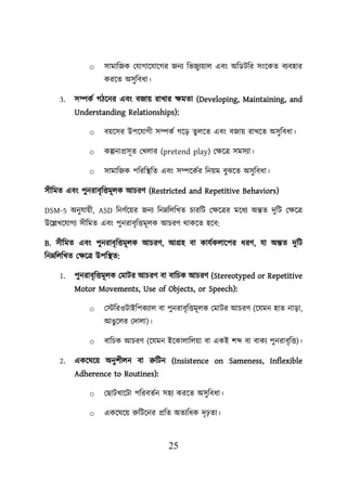 25
o সামাশজক লযাগায়যায়গর জনয শভজুযোে এবং অশডিশর সংয়কত বযবহার
করয়ত অসুশবধা।
3. সম্পকব গিয়নর এবং বজাে রাখার িমতা (Developing, Maintaining, and
Understanding Relationships):
o বেয়সর উিয়যাগী সম্পকব গয়ড তুেয়ত এবং বজাে রাখয়ত অসুশবধা।
o কল্পনাপ্রসূত লখোর (pretend play) লিয়ত্র সমসযা।
o সামাশজক িশরশস্থ্শত এবং সম্পয়কবর শনেম বুঝয়ত অসুশবধা।
সীশমত এবং িুনরাবৃশত্তমূেক আিরণ (Restricted and Repetitive Behaviors)
DSM-5 অনুযােী, ASD শনণবয়ের জনয শননশেশখত িারশি লিয়ত্রর ময়ধয অন্তত দুশি লিয়ত্র
উয়েখয়যাগয সীশমত এবং িুনরাবৃশত্তমূেক আিরণ থাকয়ত হয়ব:
B. সীশমত এবং িুনরাবৃশত্তমূেক আিরণ, আগ্রহ বা কাযবকোয়ির ধরণ, যা অন্তত দুশি
শননশেশখত লিয়ত্র উিশস্থ্ত:
1. িুনরাবৃশত্তমূেক লমাির আিরণ বা বাশিক আিরণ (Stereotyped or Repetitive
Motor Movements, Use of Objects, or Speech):
o লস্টশরওিাইশিকযাে বা িুনরাবৃশত্তমূেক লমাির আিরণ (য়যমন হাত নাডা,
আঙুয়ের লদাো)।
o বাশিক আিরণ (য়যমন ইয়কাোশেো বা একই িব্দ বা বাকয িুনরাবৃশত্ত)।
2. একয়ঘয়ে অনুিীেন বা রুশিন (Insistence on Sameness, Inflexible
Adherence to Routines):
o লছািখায়িা িশরবতবন সহয করয়ত অসুশবধা।
o একয়ঘয়ে রুশিয়নর প্রশত অতযশধক দৃঢ়তা।
 