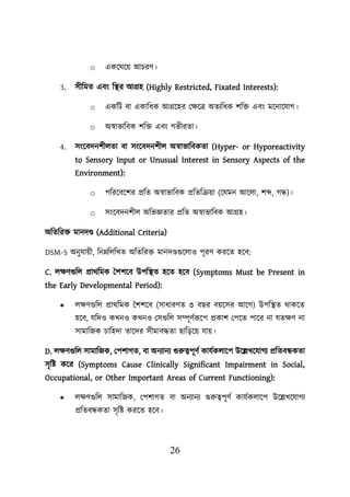 26
o একয়ঘয়ে আিরণ।
3. সীশমত এবং শস্থ্র আগ্রহ (Highly Restricted, Fixated Interests):
o একশি বা একাশধক আগ্রয়হর লিয়ত্র অতযশধক িশি এবং ময়নায়যাগ।
o অস্বাভাশবক িশি এবং গভীরতা।
4. সংয়বদনিীেতা বা সংয়বদনিীে অস্বাভাশবকতা (Hyper- or Hyporeactivity
to Sensory Input or Unusual Interest in Sensory Aspects of the
Environment):
o িশরয়বয়ির প্রশত অস্বাভাশবক প্রশতশক্রো (য়যমন আয়ো, িব্দ, গন্ধ)।
o সংয়বদনিীে অশভজ্ঞতার প্রশত অস্বাভাশবক আগ্রহ।
অশতশরি মানদণ্ড (Additional Criteria)
DSM-5 অনুযােী, শননশেশখত অশতশরি মানদণ্ডগুয়োও িূরণ করয়ত হয়ব:
C. েিণগুশে প্রাথশমক তিিয়ব উিশস্থ্ত হয়ত হয়ব (Symptoms Must be Present in
the Early Developmental Period):
• েিণগুশে প্রাথশমক তিিয়ব (সাধারণত ৩ বছর বেয়সর আয়গ) উিশস্থ্ত থাকয়ত
হয়ব, যশদও কখনও কখনও লসগুশে সম্পূণবরূয়ি প্রকাি লিয়ত িায়র না যতিণ না
সামাশজক িাশহদা তায়দর সীমাবদ্ধতা ছাশডয়ে যাে।
D. েিণগুশে সামাশজক, লিিাগত, বা অনযানয গুরুত্বিূণব কাযবকোয়ি উয়েখয়যাগয প্রশতবন্ধকতা
সৃশি কয়র (Symptoms Cause Clinically Significant Impairment in Social,
Occupational, or Other Important Areas of Current Functioning):
• েিণগুশে সামাশজক, লিিাগত বা অনযানয গুরুত্বিূণব কাযবকোয়ি উয়েখয়যাগয
প্রশতবন্ধকতা সৃশি করয়ত হয়ব।
 