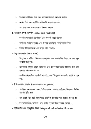 29
• শিশুয়দর িারীশরক গিন এবং িোিয়ের সমসযা সমাধায়ন সহােক।
• লমাির শস্কে এবং িারীশরক িশি বৃশদ্ধ করয়ত সহােক।
• ভারসাময এবং সমন্বে দিতা উন্নেয়ন সহােক।
৫. সামাশজক দিতা প্রশিিণ (Social Skills Training)
• শিশুয়দর সামাশজক লযাগায়যাগ এবং সম্পকব গিয়ন সহােক।
• সামাশজক সংয়কত বুঝয়ত এবং উিযুি প্রশতশক্রো শদয়ত সাহাযয কয়র।
• শিোর ইটারঅযাকিন এবং বন্ধ
ু ত্ব গিন লিখাে।
৬. ওষুয়ধর বযবহার (Medication)
• শকছু লিয়ত্র অশিজম শিশুয়দর বযবস্থ্ািনা এবং েিণগুশের উন্নেয়নর জনয ওষুধ
বযবহার করা হে।
• আিরণগত সমসযা, উয়িগ, শডয়প্রিন, এবং হাইিারঅযাশক্টশভশি কমায়নার জনয ওষুধ
বযবহার করা লযয়ত িায়র।
• অযাশটিসাইয়কাশিক, অযাশটশডয়প্রয়সট, এবং শস্টমুোট ওষুধগুশে প্রােই বযবহৃত
হে।
৭. ইটারয়ভনিন লপ্রাগ্রাম (Intervention Programs)
• প্রাথশমক সনািকরণ এবং ইটারয়ভনিন লপ্রাগ্রাম অশিজম শিশুয়দর উন্নশতর
সম্ভাবনা বৃশদ্ধ কয়র।
• জে লথয়ক শতন বছর বেস িযবন্ত প্রাথশমক ইটারয়ভনিন লপ্রাগ্রাম বযবহৃত হে।
• শিশুর সামাশজক, ভাষাগত, এবং লমাির দিতা উন্নত করয়ত সহােক।
৮. ইশটয়গ্রয়িড এবং ইনক্ল
ু শসভ শিিা (Integrated and Inclusive Education)
 