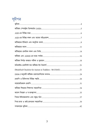 3
সূচীপত্র
ভূ শমকা........................................................................................................................4
অশিজম লেকট্রাম শডসঅডবার (ASD).............................................................................5
ASD এর শবশভন্ন মাত্রা..................................................................................................6
ASD এর শবশভন্ন েিণ এবং তায়দর বশহঃপ্রকাি...............................................................7
অশিজয়মর ইশতহাস এবং আধুশনক ধারণা..........................................................................8
অশিজয়মর কারণ........................................................................................................11
অশিজয়মর প্রাথশমক েিণ এবং শনণবে............................................................................14
অশিজম এবং ADHD এর ময়ধয িাথবকয ........................................................................16
অশিজম শনণবয়ে বযবহৃত িরীিা ও মূেযােন .....................................................................18
মশড াইড লিকশেস্ট র অশিজম ইন িডোসব.................................................................21
(Modified Checklist for Autism in Toddlers - M-CHAT) ......................................21
DSM-5 অনুযােী অশিজম ডাোগয়নাশসয়সর মানদণ্ড..........................................................24
লথরাশি ও শিশকৎসার শবশভন্ন িদ্ধশত ...............................................................................28
বায়োয়মশডকযাে লথরাশি ...............................................................................................31
অশিজম শিশুয়দর শিিাগত সহয়যাশগতা ..........................................................................34
আয়বগ শনেন্ত্রণ ও স্ব-বযবস্থ্ািনা.....................................................................................35
শিোর ইটারঅযাকিন এবং বন্ধ
ু ত্ব গিন ..........................................................................37
শিতা-মাতা ও ভাই-য়বানয়দর সহয়যাশগতা ........................................................................39
সম্প্রদায়ের ভূ শমকা......................................................................................................42
 