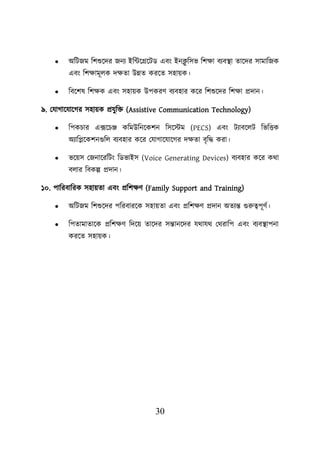 30
• অশিজম শিশুয়দর জনয ইশটয়গ্রয়িড এবং ইনক্ল
ু শসভ শিিা বযবস্থ্া তায়দর সামাশজক
এবং শিিামূেক দিতা উন্নত করয়ত সহােক।
• শবয়িষ শিিক এবং সহােক উিকরণ বযবহার কয়র শিশুয়দর শিিা প্রদান।
৯. লযাগায়যায়গর সহােক প্রযুশি (Assistive Communication Technology)
• শিকিার এক্সয়িঞ্জ কশমউশনয়কিন শসয়স্টম (PECS) এবং িযাবয়েি শভশত্তক
অযাশিয়কিনগুশে বযবহার কয়র লযাগায়যায়গর দিতা বৃশদ্ধ করা।
• ভয়েস লজনায়রশিং শডভাইস (Voice Generating Devices) বযবহার কয়র কথা
বোর শবকল্প প্রদান।
১০. িাশরবাশরক সহােতা এবং প্রশিিণ (Family Support and Training)
• অশিজম শিশুয়দর িশরবারয়ক সহােতা এবং প্রশিিণ প্রদান অতযন্ত গুরুত্বিূণব।
• শিতামাতায়ক প্রশিিণ শদয়ে তায়দর সন্তানয়দর যথাযথ লথরাশি এবং বযবস্থ্ািনা
করয়ত সহােক।
 