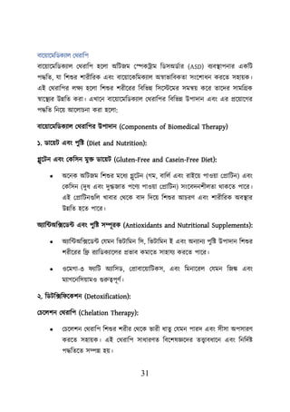 31
বায়োয়মশডকযাে লথরাশি
বায়োয়মশডকযাে লথরাশি হয়ো অশিজম লেকট্রাম শডসঅডবার (ASD) বযবস্থ্ািনার একশি
িদ্ধশত, যা শিশুর িারীশরক এবং বায়োয়কশমকযাে অস্বাভাশবকতা সংয়িাধন করয়ত সহােক।
এই লথরাশির েিয হয়ো শিশুর িরীয়রর শবশভন্ন শসয়স্টয়মর সমন্বে কয়র তায়দর সামশগ্রক
স্বায়স্থ্যর উন্নশত করা। এখায়ন বায়োয়মশডকযাে লথরাশির শবশভন্ন উিাদান এবং এর প্রয়োয়গর
িদ্ধশত শনয়ে আয়োিনা করা হয়ো:
বায়োয়মশডকযাে লথরাশির উিাদান (Components of Biomedical Therapy)
১. ডায়েি এবং িুশি (Diet and Nutrition):
গ্লুয়িন এবং লকশসন মুি ডায়েি (Gluten-Free and Casein-Free Diet):
• অয়নক অশিজম শিশুর ময়ধয গ্লুয়িন (গম, বাশেব এবং রাইয়ে িাওো লপ্রাশিন) এবং
লকশসন (দুধ এবং দুগ্ধজাত িয়ণয িাওো লপ্রাশিন) সংয়বদনিীেতা থাকয়ত িায়র।
এই লপ্রাশিনগুশে খাবার লথয়ক বাদ শদয়ে শিশুর আিরণ এবং িারীশরক অবস্থ্ার
উন্নশত হয়ত িায়র।
অযাশটঅশক্সয়ডট এবং িুশি সম্পূরক (Antioxidants and Nutritional Supplements):
• অযাশটঅশক্সয়ডট লযমন শভিাশমন শস, শভিাশমন ই এবং অনযানয িুশি উিাদান শিশুর
িরীয়রর শে রযাশডকযায়ের প্রভাব কমায়ত সাহাযয করয়ত িায়র।
• ওয়মগা-৩ যাশি অযাশসড, লপ্রাবায়োশিকস, এবং শমনায়রে লযমন শজঙ্ক এবং
মযাগয়নশসোমও গুরুত্বিূণব।
২. শডিশক্সশ য়কিন (Detoxification):
লিয়েিন লথরাশি (Chelation Therapy):
• লিয়েিন লথরাশি শিশুর িরীর লথয়ক ভারী ধাতু লযমন িারদ এবং সীসা অিসারণ
করয়ত সহােক। এই লথরাশি সাধারণত শবয়িষজ্ঞয়দর তত্ত্বাবধায়ন এবং শনশদবি
িদ্ধশতয়ত সম্পন্ন হে।
 