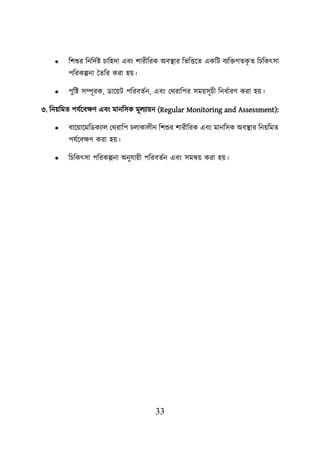 33
• শিশুর শনশদবি িাশহদা এবং িারীশরক অবস্থ্ার শভশত্তয়ত একশি বযশিগতক
ৃ ত শিশকৎসা
িশরকল্পনা ততশর করা হে।
• িুশি সম্পূরক, ডায়েি িশরবতবন, এবং লথরাশির সমেসূিী শনধবারণ করা হে।
৩. শনেশমত িযবয়বিণ এবং মানশসক মূেযােন (Regular Monitoring and Assessment):
• বায়োয়মশডকযাে লথরাশি িোকােীন শিশুর িারীশরক এবং মানশসক অবস্থ্ার শনেশমত
িযবয়বিণ করা হে।
• শিশকৎসা িশরকল্পনা অনুযােী িশরবতবন এবং সমন্বে করা হে।
 