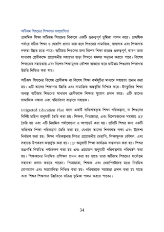 34
অশিজম শিশুয়দর শিিাগত সহয়যাশগতা
প্রাথশমক শিিা অশিজম শিশুয়দর শবকায়ি একশি গুরুত্বিূণব ভূ শমকা িােন কয়র। প্রাথশমক
িযবায়ে সশিক শিিা ও লথরাশি প্রদান করা হয়ে শিশুয়দর সামাশজক, ভাষাগত এবং শিিাগত
দিতা উন্নত হয়ত িায়র। অশিজম শিশুয়দর জনয শবয়িষ শিিা অতযন্ত গুরুত্বিূণব, কারণ তারা
সাধারণ লেণীকয়ি প্রয়োজনীে সহােতা ছাডা শিখয়ত সমসযা অনুভব করয়ত িায়র। শবয়িষ
শিিয়কর সহােতাে এবং শবয়িষ শিিামূেক লকৌিে বযবহার কয়র অশিজম শিশুয়দর শিিাগত
উন্নশত শনশিত করা যাে।
অশিজম শিশুয়দর শবয়িষ লেণীকি বা শবয়িষ শিিা কমবসূশির মাধযয়ম সহােতা প্রদান করা
হে। এশি তায়দর শিিাগত উন্নশত এবং সামাশজক অন্তভু বশি শনশিত কয়র। ইনক্ল
ু শসভ শিিা
বযবস্থ্া অশিজম শিশুয়দর সাধারণ লেণীকয়ি শিিার সুয়যাগ প্রদান কয়র। এশি তায়দর
সামাশজক দিতা এবং স্বশনভবরতা বাডায়ত সহােক।
Intigreted Education Plan হয়ো একশি বযশিগতক
ৃ ত শিিা িশরকল্পনা, যা শিশুয়দর
শনশদবি িাশহদা অনুযােী ততশর করা হে। শিিক, শিতামাতা, এবং শবয়িষজ্ঞয়দর সমন্বয়ে IEP
ততশর হে এবং এশি শনেশমত িযবায়োিনা ও আিয়ডি করা হে। প্রশতশি শিশুর জনয একশি
বযশিগত শিিা িশরকল্পনা ততশর করা হে, লযখায়ন তায়দর শিিাগত েিয এবং উয়দ্দিয
শনধবারণ করা হে। শিিা িশরকল্পনাে শিশুর প্রয়োজনীে লথরাশি, শিিামূেক লকৌিে, এবং
সহােক উিকরণ অন্তভু বি করা হে। IEP অনুযােী শিিা কাযবক্রম বাস্তবােন করা হে। শিশুর
অগ্রগশত শনেশমত িযবয়বিণ করা হে এবং প্রয়োজন অনুযােী িশরকল্পনাে িশরবতবন করা
হে। শিিকয়দর শনেশমত প্রশিিণ প্রদান করা হে যায়ত তারা অশিজম শিশুয়দর সয়ববাত্তম
সহােতা প্রদান করয়ত িায়রন। শিতামাতা, শিিক এবং লথরাশিস্টয়দর ময়ধয শনেশমত
লযাগায়যাগ এবং সহয়যাশগতা শনশিত করা হে। িশরবারয়ক সহােতা প্রদান করা হে যায়ত
তারা শিশুর শিিাগত উন্নশতয়ত সশক্রে ভূ শমকা িােন করয়ত িায়রন।
 