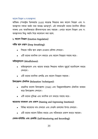 35
আয়বগ শনেন্ত্রণ ও স্ব-বযবস্থ্ািনা
অশিজম লেকট্রাম শডসঅডবার (ASD) আক্রান্ত শিশুয়দর জনয আয়বগ শনেন্ত্রণ এবং স্ব-
বযবস্থ্ািনা দিতা অজবন করা অতযন্ত গুরুত্বিূণব। এই দিতাগুশে তায়দর তদনশন্দন জীবয়ন
সা েয এবং স্বাভাশবকভায়ব জীবনযািয়নর জনয সহােক। এখায়ন আয়বগ শনেন্ত্রণ এবং স্ব-
বযবস্থ্ািনার শকছু িদ্ধশত শনয়ে আয়োিনা করা হয়ো:
১. আয়বগ শনেন্ত্রণ (Emotion Regulation)
গভীর শ্বাস প্রশ্বাস (Deep Breathing):
• শিশুয়ক গভীর শ্বাস প্রশ্বাস লনওোর লকৌিে লিখায়না।
• এশি তায়দর মানশসক িাি কমায়ত এবং আয়বগ শনেন্ত্রয়ণ সাহাযয কয়র।
মাইন্ড ু েয়নস (Mindfulness):
• মাইন্ড ু েয়নস এবং ধযায়নর মাধযয়ম শিশুয়দর বতবমান মুহূয়তব ময়নাশনয়বি করয়ত
লিখায়না।
• এশি তায়দর মানশসক প্রিাশন্ত এবং আয়বগ শনেন্ত্রয়ণ সহােক।
শরোয়ক্সিন লিকশনক (Relaxation Techniques):
• প্রয়গ্রশসভ মায়সে শরোয়ক্সিন (PMR) এবং শভজুযোোইয়জিন লিকশনক বযবহার
কয়র শরোয়ক্সিন লিখায়না।
• এশি তায়দর দুশিন্তা এবং মানশসক িাি কমায়ত সাহাযয কয়র।
আয়বয়গর নামকরণ এবং প্রকাি (Naming and Expressing Emotions):
• শবশভন্ন আয়বয়গর নাম লিখায়না এবং লসগুশে প্রকায়ির উিাে লিখায়না।
• এশি তায়দর আয়বগ শিশিত করয়ত এবং সশিকভায়ব প্রকাি করয়ত সহােক।
লসে -মশনিশরং এবং লরকশডবং (Self-Monitoring and Recording):
 