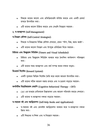 36
• শিশুয়ক তায়দর আয়বগ এবং প্রশতশক্রোগুশে মশনির করয়ত এবং একশি লরকডব
রাখয়ত উৎসাশহত করা।
• এশি তায়দর আয়বগ শিশিত করয়ত এবং লসগুশে শনেন্ত্রয়ণ সহােক।
২. স্ব-বযবস্থ্ািনা (Self-Management)
স্ব-শনেন্ত্রণ লকৌিে (Self-Control Strategies):
• শিশুয়ক স্ব-শনেন্ত্রয়ণর শবশভন্ন লকৌিে লিখায়না, লযমন "স্টি, শথঙ্ক, অযান্ড অযাক্ট"।
• এশি তায়দর আয়বগ শনেন্ত্রণ এবং উিযুি প্রশতশক্রো শদয়ত সহােক।
িাইমার এবং শভজুযোে শিশডউে (Timers and Visual Schedules):
• িাইমার এবং শভজুযোে শিশডউে বযবহার কয়র তদনশন্দন কাযবকোি িশরকল্পনা
করা।
• এশি তায়দর সমে বযবস্থ্ািনা এবং কমব সম্পন্ন করার দিতা বাডাে।
শরওোডব শসয়স্টম (Reward System):
• একশি িুরস্কার শভশত্তক শসয়স্টম ততশর কয়র ভায়ো আিরণ উৎসাশহত করা।
• এশি তায়দর সশিক আিরণ বজাে রাখয়ত এবং স্ব-য়প্ররণা বাডায়ত সহােক।
কগশনশিভ শবয়হশভোরাে লথরাশি (Cognitive Behavioral Therapy - CBT):
• CBT এর মাধযয়ম লনশতবািক শিন্তাভাবনা এবং আিরণ িশরবতবন করয়ত লিখায়না।
• এশি তায়দর স্ব-বযবস্থ্ািনা দিতা বাডায়ত সহােক।
স্ব-সহােক বই এবং অযাশিয়কিন (Self-Help Books and Applications):
• স্ব-সহােক বই এবং লমাবাইে অযাশিয়কিন বযবহার কয়র স্ব-বযবস্থ্ািনা দিতা
উন্নত করা।
• এশি শিশুয়দর স্ব-শিিা এবং স্ব-শনেন্ত্রয়ণ সহােক।
 
