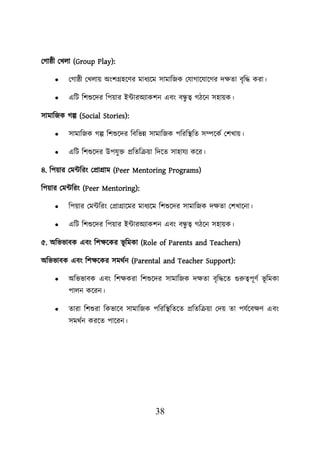 38
লগাষ্ঠী লখো (Group Play):
• লগাষ্ঠী লখোে অংিগ্রহয়ণর মাধযয়ম সামাশজক লযাগায়যায়গর দিতা বৃশদ্ধ করা।
• এশি শিশুয়দর শিোর ইটারঅযাকিন এবং বন্ধ
ু ত্ব গিয়ন সহােক।
সামাশজক গল্প (Social Stories):
• সামাশজক গল্প শিশুয়দর শবশভন্ন সামাশজক িশরশস্থ্শত সম্পয়কব লিখাে।
• এশি শিশুয়দর উিযুি প্রশতশক্রো শদয়ত সাহাযয কয়র।
৪. শিোর লমটশরং লপ্রাগ্রাম (Peer Mentoring Programs)
শিোর লমটশরং (Peer Mentoring):
• শিোর লমটশরং লপ্রাগ্রায়মর মাধযয়ম শিশুয়দর সামাশজক দিতা লিখায়না।
• এশি শিশুয়দর শিোর ইটারঅযাকিন এবং বন্ধ
ু ত্ব গিয়ন সহােক।
৫. অশভভাবক এবং শিিয়কর ভূ শমকা (Role of Parents and Teachers)
অশভভাবক এবং শিিয়কর সমথবন (Parental and Teacher Support):
• অশভভাবক এবং শিিকরা শিশুয়দর সামাশজক দিতা বৃশদ্ধয়ত গুরুত্বিূণব ভূ শমকা
িােন কয়রন।
• তারা শিশুরা শকভায়ব সামাশজক িশরশস্থ্শতয়ত প্রশতশক্রো লদে তা িযবয়বিণ এবং
সমথবন করয়ত িায়রন।
 
