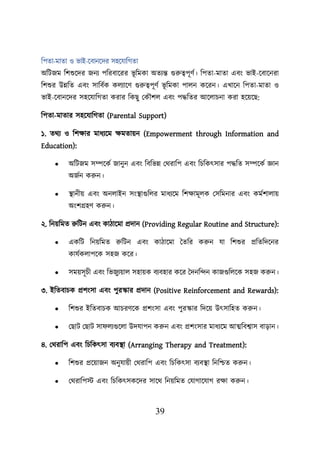 39
শিতা-মাতা ও ভাই-য়বানয়দর সহয়যাশগতা
অশিজম শিশুয়দর জনয িশরবায়রর ভূ শমকা অতযন্ত গুরুত্বিূণব। শিতা-মাতা এবং ভাই-য়বায়নরা
শিশুর উন্নশত এবং সাশববক কেযায়ণ গুরুত্বিূণব ভূ শমকা িােন কয়রন। এখায়ন শিতা-মাতা ও
ভাই-য়বানয়দর সহয়যাশগতা করার শকছু লকৌিে এবং িদ্ধশতর আয়োিনা করা হয়েয়ছ:
শিতা-মাতার সহয়যাশগতা (Parental Support)
১. তথয ও শিিার মাধযয়ম িমতােন (Empowerment through Information and
Education):
• অশিজম সম্পয়কব জানুন এবং শবশভন্ন লথরাশি এবং শিশকৎসার িদ্ধশত সম্পয়কব জ্ঞান
অজবন করুন।
• স্থ্ানীে এবং অনোইন সংস্থ্াগুশের মাধযয়ম শিিামূেক লসশমনার এবং কমবিাোে
অংিগ্রহণ করুন।
২. শনেশমত রুশিন এবং কািায়মা প্রদান (Providing Regular Routine and Structure):
• একশি শনেশমত রুশিন এবং কািায়মা ততশর করুন যা শিশুর প্রশতশদয়নর
কাযবকোিয়ক সহজ কয়র।
• সমেসূিী এবং শভজুযোে সহােক বযবহার কয়র তদনশন্দন কাজগুশেয়ক সহজ করুন।
৩. ইশতবািক প্রিংসা এবং িুরস্কার প্রদান (Positive Reinforcement and Rewards):
• শিশুর ইশতবািক আিরণয়ক প্রিংসা এবং িুরস্কার শদয়ে উৎসাশহত করুন।
• লছাি লছাি সা েযগুয়ো উদযািন করুন এবং প্রিংসার মাধযয়ম আত্মশবশ্বাস বাডান।
৪. লথরাশি এবং শিশকৎসা বযবস্থ্া (Arranging Therapy and Treatment):
• শিশুর প্রয়োজন অনুযােী লথরাশি এবং শিশকৎসা বযবস্থ্া শনশিত করুন।
• লথরাশিস্ট এবং শিশকৎসকয়দর সায়থ শনেশমত লযাগায়যাগ রিা করুন।
 