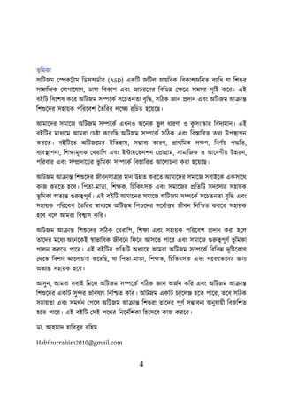 4
ভূ শমকা
অশিজম লেকট্রাম শডসঅডবার (ASD) একশি জশিে স্নােশবক শবকািজশনত বযাশধ যা শিশুর
সামাশজক লযাগায়যাগ, ভাষা শবকাি এবং আিরয়ণর শবশভন্ন লিয়ত্র সমসযা সৃশি কয়র। এই
বইশি শবয়িষ কয়র অশিজম সম্পয়কব সয়িতনতা বৃশদ্ধ, সশিক জ্ঞান প্রদান এবং অশিজম আক্রান্ত
শিশুয়দর সহােক িশরয়বি ততশরর েয়িয রশিত হয়েয়ছ।
আমায়দর সমায়জ অশিজম সম্পয়কব এখনও অয়নক ভু ে ধারণা ও ক
ু সংস্কার শবদযমান। এই
বইশির মাধযয়ম আমরা লিিা কয়রশছ অশিজম সম্পয়কব সশিক এবং শবস্তাশরত তথয উিস্থ্ািন
করয়ত। বইশিয়ত অশিজয়মর ইশতহাস, সম্ভাবয কারণ, প্রাথশমক েিণ, শনণবে িদ্ধশত,
বযবস্থ্ািনা, শিিামূেক লথরাশি এবং ইটারয়ভনিন লপ্রাগ্রাম, সামাশজক ও আয়বগীে উন্নেন,
িশরবার এবং সম্প্রদায়ের ভূ শমকা সম্পয়কব শবস্তাশরত আয়োিনা করা হয়েয়ছ।
অশিজম আক্রান্ত শিশুয়দর জীবনযাত্রার মান উন্নত করয়ত আমায়দর সমায়জ সবাইয়ক একসায়থ
কাজ করয়ত হয়ব। শিতা-মাতা, শিিক, শিশকৎসক এবং সমায়জর প্রশতশি সদয়সযর সহােক
ভূ শমকা অতযন্ত গুরুত্বিূণব। এই বইশি আমায়দর সমায়জ অশিজম সম্পয়কব সয়িতনতা বৃশদ্ধ এবং
সহােক িশরয়বি ততশরর মাধযয়ম অশিজম শিশুয়দর সয়ববাত্তম জীবন শনশিত করয়ত সহােক
হয়ব বয়ে আমরা শবশ্বাস কশর।
অশিজম আক্রান্ত শিশুয়দর সশিক লথরাশি, শিিা এবং সহােক িশরয়বি প্রদান করা হয়ে
তায়দর ময়ধয অয়নয়কই স্বাভাশবক জীবয়ন শ য়র আসয়ত িায়র এবং সমায়জ গুরুত্বিূণব ভূ শমকা
িােন করয়ত িায়র। এই বইশির প্রশতশি অধযায়ে আমরা অশিজম সম্পয়কব শবশভন্ন দৃশিয়কাণ
লথয়ক শবিদ আয়োিনা কয়রশছ, যা শিতা-মাতা, শিিক, শিশকৎসক এবং গয়বষকয়দর জনয
অতযন্ত সহােক হয়ব।
আসুন, আমরা সবাই শময়ে অশিজম সম্পয়কব সশিক জ্ঞান অজবন কশর এবং অশিজম আক্রান্ত
শিশুয়দর একশি সুন্দর ভশবষযৎ শনশিত কশর। অশিজম একশি িযায়েঞ্জ হয়ত িায়র, তয়ব সশিক
সহােতা এবং সমথবন লিয়ে অশিজম আক্রান্ত শিশুরা তায়দর িূণব সম্ভাবনা অনুযােী শবকশিত
হয়ত িায়র। এই বইশি লসই িয়থর শনয়দবশিকা শহয়সয়ব কাজ করয়ব।
ডা. আহমাদ হাবিিুর রবহম
Habiburrahim2010@gmail.com
 