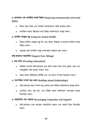 40
৫. লযাগায়যাগ এবং সামাশজক দিতা উন্নেন (Improving Communication and Social
Skills):
• শিশুর সায়থ সহজ এবং কাযবকর লযাগায়যায়গর িদ্ধশত বযবহার করুন।
• সামাশজক দিতা উন্নেয়নর জনয শবশভন্ন কাযবকোয়ির বযবস্থ্া করুন।
৬. মানশসক স্বায়স্থ্যর যত্ন (Caring for Mental Health):
• শিশুর মানশসক স্বায়স্থ্যর যত্ন শনন এবং উয়িগ, শবষণ্ণতা বা অনযানয মানশসক সমসযা
শিশিত করুন।
• প্রয়োজন হয়ে মানশসক স্বাস্থ্য লিিাদায়রর সহােতা গ্রহণ করুন।
ভাই-য়বানয়দর সহয়যাশগতা (Support from Siblings)
১. তথয প্রদান (Providing Information):
• অশিজম সম্পয়কব ভাই-য়বানয়দর তথয প্রদান করুন যায়ত তারা বুঝয়ত িায়র এবং
সহানুভূ শতর সয়ি আিরণ করয়ত িায়র।
• সহজ ভাষাে অশিজয়মর তবশিিয এবং এর প্রভাব সম্পয়কব আয়োিনা করুন।
২. িারেশরক সম্পকব গয়ড লতাো (Building Mutual Relationships):
• ভাই-য়বানয়দর ময়ধয সম্পকব গয়ড লতাোর জনয শবশভন্ন কাযবকোয়ির বযবস্থ্া করুন।
• একসায়থ লখো, গল্প বো, এবং শবশভন্ন মজার কাযবকোয়ি অংিগ্রহণ করয়ত
উৎসাশহত করুন।
৩. সহয়যাশগতা এবং সহােতা (Encouraging Cooperation and Support):
• ভাই-য়বানয়দর এয়ক অিরয়ক সহয়যাশগতা করয়ত এবং সমথবন শদয়ত উৎসাশহত
করুন।
 