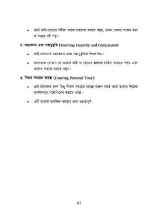 41
• লছাি ভাই-য়বানয়ক শবশভন্ন কায়জ সহােতা করয়ত বেুন, লযমন লখেনা সংগ্রহ করা
বা গয়ল্পর বই িডা।
৪. সময়বদনা এবং সহানুভূ শত (Teaching Empathy and Compassion):
• ভাই-য়বানয়দর সময়বদনা এবং সহানুভূ শতর শিিা শদন।
• তায়দরয়ক লবাঝান লয তায়দর ভাই বা লবায়নর আোদা িাশহদা থাকয়ত িায়র এবং
তায়দর সাহাযয করয়ত বেুন।
৫. শনজস্ব সময়ের বযবস্থ্া (Ensuring Personal Time):
• ভাই-য়বানয়দর জনয শকছু শনজস্ব সময়ের বযবস্থ্া করুন যায়ত তারা তায়দর শনয়জর
কাযবকোয়ি ময়নাশনয়বি করয়ত িায়র।
• এশি তায়দর মানশসক স্বায়স্থ্যর জনয গুরুত্বিূণব।
 