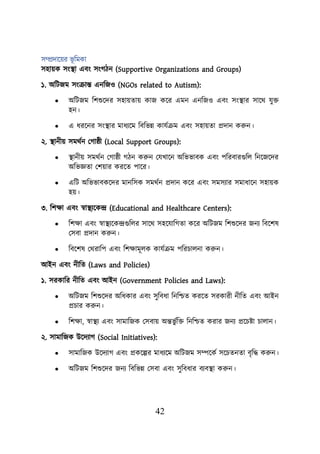 42
সম্প্রদায়ের ভূ শমকা
সহােক সংস্থ্া এবং সংগিন (Supportive Organizations and Groups)
১. অশিজম সংক্রান্ত এনশজও (NGOs related to Autism):
• অশিজম শিশুয়দর সহােতাে কাজ কয়র এমন এনশজও এবং সংস্থ্ার সায়থ যুি
হন।
• এ ধরয়নর সংস্থ্ার মাধযয়ম শবশভন্ন কাযবক্রম এবং সহােতা প্রদান করুন।
২. স্থ্ানীে সমথবন লগাষ্ঠী (Local Support Groups):
• স্থ্ানীে সমথবন লগাষ্ঠী গিন করুন লযখায়ন অশভভাবক এবং িশরবারগুশে শনয়জয়দর
অশভজ্ঞতা লিোর করয়ত িায়র।
• এশি অশভভাবকয়দর মানশসক সমথবন প্রদান কয়র এবং সমসযার সমাধায়ন সহােক
হে।
৩. শিিা এবং স্বাস্থ্যয়কন্দ্র (Educational and Healthcare Centers):
• শিিা এবং স্বাস্থ্যয়কন্দ্রগুশের সায়থ সহয়যাশগতা কয়র অশিজম শিশুয়দর জনয শবয়িষ
লসবা প্রদান করুন।
• শবয়িষ লথরাশি এবং শিিামূেক কাযবক্রম িশরিােনা করুন।
আইন এবং নীশত (Laws and Policies)
১. সরকাশর নীশত এবং আইন (Government Policies and Laws):
• অশিজম শিশুয়দর অশধকার এবং সুশবধা শনশিত করয়ত সরকারী নীশত এবং আইন
প্রিার করুন।
• শিিা, স্বাস্থ্য এবং সামাশজক লসবাে অন্তভু বশি শনশিত করার জনয প্রয়িিা িাোন।
২. সামাশজক উয়দযাগ (Social Initiatives):
• সামাশজক উয়দযাগ এবং প্রকয়ল্পর মাধযয়ম অশিজম সম্পয়কব সয়িতনতা বৃশদ্ধ করুন।
• অশিজম শিশুয়দর জনয শবশভন্ন লসবা এবং সুশবধার বযবস্থ্া করুন।
 