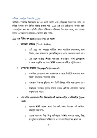 5
অশিজম লেকট্রাম শডসঅডবার (ASD)
অশিজম লেকট্রাম শডসঅডবার (ASD) একশি জশিে এবং তবশিত্রযমে শবকািগত বযাশধ, যা
শবশভন্ন উিায়ে এবং শবশভন্ন মাত্রাে প্রকাি িাে। ASD এর এই তবশিত্রযতার কারয়ণ এয়ক
"য়েকট্রাম" বো হে। প্রশতশি বযশির অশিজয়মর অশভজ্ঞতা শভন্ন হয়ত িায়র, এবং তায়দর
িাশহদা ও সমথবয়নর প্রয়োজনও আোদা হয়ত িায়র।
ASD এর শবশভন্ন রূি (Different Forms of ASD)
1. ক্লাশসকাে অশিজম (Classic Autism):
o এশি ASD এর সবয়িয়ে িশরশিত রূি। সামাশজক লযাগায়যাগ, ভাষা
শবকাি, এবং আিরণগত িুনরাবৃশত্তমূেকতা এয়ত প্রবেভায়ব লদখা যাে।
o এই রূয়ি আক্রান্ত শিশুরা সাধারণত অনযানযয়দর সায়থ লযাগায়যায়গ
সমসযার সম্মুখীন হে এবং শনশদবি আিরণ ও রুশিয়ন অিু ি থায়ক।
2. এোরগার শসয়রাম (Asperger's Syndrome):
o সামাশজক লযাগায়যাগ এবং আিরণগত সমসযার উিশস্থ্শত থাকয়েও ভাষা
শবকাি সাধারণত স্বাভাশবক থায়ক।
o সাধারণত উচ্চতর বুশদ্ধমত্তা এবং শনশদবি শবষয়ে গভীর আগ্রহ লদখা যাে।
o সামাশজক সংয়কত বুঝয়ত সমসযা হয়েও লমৌশখক লযাগায়যাগ দিতা
ভায়ো হয়ত িায়র।
3. পারয়ভশসভ লডয়ভেিয়মটাে শডসঅডবার-নি আদারওোইজ লেশস াইড (PDD-
NOS):
o অনযানয শনশদবি রূয়ির সায়থ শমে লনই এমন শিশুয়দর এই লেশণয়ত
অন্তভু বি করা হে।
o এয়দর আিরয়ণ শকছু শকছু অশিজয়মর তবশিিয থাকয়ত িায়র, শকন্তু
সম্পূণবরূয়ি ক্লাশসকাে অশিজম বা এোরগার শসয়রায়মর ময়তা নে।
 