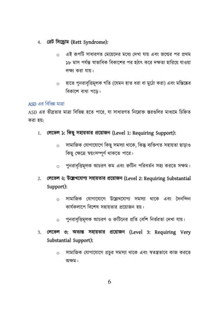 6
4. লরি শসয়রাম (Rett Syndrome):
o এই রূিশি সাধারণত লময়েয়দর ময়ধয লদখা যাে এবং জয়ের ির প্রথম
১৮ মাস িযবন্ত স্বাভাশবক শবকায়ির ির হিাৎ কয়র দিতা হাশরয়ে যাওো
েিয করা যাে।
o হায়ত িুনরাবৃশত্তমূেক গশত (য়যমন হাত ধরা বা মুয়িা করা) এবং মশস্তয়ের
শবকায়ি বাধা িয়ড।
ASD এর শবশভন্ন মাত্রা
ASD এর তীব্রতার মাত্রা শবশভন্ন হয়ত িায়র, যা সাধারণত শনয়নাি স্তরগুশের মাধযয়ম শিশিত
করা হে:
1. লেয়ভে ১: শকছু সহােতার প্রয়োজন (Level 1: Requiring Support):
o সামাশজক লযাগায়যায়গ শকছু সমসযা থায়ক, শকন্তু বযশিগত সহােতা ছাডাও
শকছু লিয়ত্র স্বেংসম্পূণব থাকয়ত িায়র।
o িুনরাবৃশত্তমূেক আিরণ কম এবং রুশিন িশরবতবন সহয করয়ত সিম।
2. লেয়ভে ২: উয়েখয়যাগয সহােতার প্রয়োজন (Level 2: Requiring Substantial
Support):
o সামাশজক লযাগায়যায়গ উয়েখয়যাগয সমসযা থায়ক এবং তদনশন্দন
কাযবকোয়ি শবয়িষ সহােতার প্রয়োজন হে।
o িুনরাবৃশত্তমূেক আিরণ ও রুশিয়নর প্রশত লবশি শনভবরতা লদখা যাে।
3. লেয়ভে ৩: অতযন্ত সহােতার প্রয়োজন (Level 3: Requiring Very
Substantial Support):
o সামাশজক লযাগায়যায়গ প্রিুর সমসযা থায়ক এবং স্বতন্ত্রভায়ব কাজ করয়ত
অিম।
 