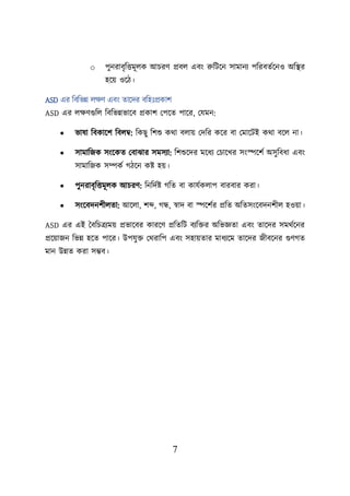 7
o িুনরাবৃশত্তমূেক আিরণ প্রবে এবং রুশিয়ন সামানয িশরবতবয়নও অশস্থ্র
হয়ে ওয়ি।
ASD এর শবশভন্ন েিণ এবং তায়দর বশহঃপ্রকাি
ASD এর েিণগুশে শবশভন্নভায়ব প্রকাি লিয়ত িায়র, লযমন:
• ভাষা শবকায়ি শবেম্ব: শকছু শিশু কথা বোে লদশর কয়র বা লমায়িই কথা বয়ে না।
• সামাশজক সংয়কত লবাঝার সমসযা: শিশুয়দর ময়ধয লিায়খর সংেয়িব অসুশবধা এবং
সামাশজক সম্পকব গিয়ন কি হে।
• িুনরাবৃশত্তমূেক আিরণ: শনশদবি গশত বা কাযবকোি বারবার করা।
• সংয়বদনিীেতা: আয়ো, িব্দ, গন্ধ, স্বাদ বা েয়িবর প্রশত অশতসংয়বদনিীে হওো।
ASD এর এই তবশিত্রযমে প্রভায়বর কারয়ণ প্রশতশি বযশির অশভজ্ঞতা এবং তায়দর সমথবয়নর
প্রয়োজন শভন্ন হয়ত িায়র। উিযুি লথরাশি এবং সহােতার মাধযয়ম তায়দর জীবয়নর গুণগত
মান উন্নত করা সম্ভব।
 