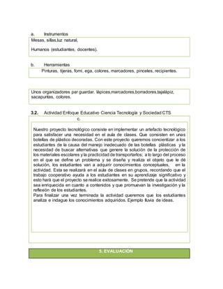 a. Instrumentos
Mesas, sillas,luz natural,
Humanos (estudiantes, docentes).
b. Herramientas
Pinturas, tijeras, fomi, ega, colores, marcadores, pinceles, recipientes.
Unos organizadores par guardar. lápices,marcadores,borradores,tajalápiz,
sacapuntas, colores.
3.2. Actividad Enfoque Educativo Ciencia Tecnología y Sociedad CTS
c.
Nuestro proyecto tecnológico consiste en implementar un artefacto tecnológico
para satisfacer una necesidad en el aula de clases. Que consisten en unas
botellas de plástico decoradas. Con este proyecto queremos concientizar a los
estudiantes de la causa del manejo inadecuado de las botellas plásticas y la
necesidad de buscar alternativas que genere la solución de la protección de
los materiales escolares y la practicidad de transportarlos; a lo largo del proceso
en el que se define un problema y se diseña y realiza el objeto que le dé
solución, los estudiantes van a adquirir conocimientos conceptuales, en la
actividad. Esta se realizará en el aula de clases en grupos, recordando que el
trabajo cooperativo ayuda a los estudiantes en su aprendizaje significativo y
esto hará que el proyecto se realice exitosamente. Se pretende que la actividad
sea enriquecida en cuanto a contenidos y que promuevan la investigación y la
reflexión de los estudiantes.
Para finalizar una vez terminada la actividad queremos que los estudiantes
analiza e indague los conocimientos adquiridos. Ejemplo lluvia de ideas.
5. EVALUACIÓN
 