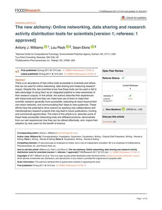  
Open Peer Review
Discuss this article
 (3)Comments
OPINION ARTICLE
The new alchemy: Online networking, data sharing and research
 activity distribution tools for scientists [version 1; referees: 1
approved]
Antony J. Williams ,   Lou Peck , Sean Ekins 3
National Center for Computational Toxicology, Environmental Protection Agency, Durham, NC, 27711, USA
Lou Peck Consulting, Swansea, SA4 3JQ, UK
Collaborations Pharmaceuticals, Inc., Raleigh, NC, 27606, USA
Abstract
There is an abundance of free online tools accessible to scientists and others
that can be used for online networking, data sharing and measuring research
impact. Despite this, few scientists know how these tools can be used or fail to
take advantage of using them as an integrated pipeline to raise awareness of
their research outputs. In this article, the authors describe their experiences
with these tools and how they can make best use of them to make their
scientific research generally more accessible, extending its reach beyond their
own direct networks, and communicating their ideas to new audiences. These
efforts have the potential to drive science by sparking new collaborations and
interdisciplinary research projects that may lead to future publications, funding
and commercial opportunities. The intent of this article is to: describe some of
these freely accessible networking tools and affiliated products; demonstrate
from our own experiences how they can be utilized effectively; and, inspire their
adoption by new users for the benefit of science.
 Antony J. Williams ( )Corresponding author: tony27587@gmail.com
  : Conceptualization, Investigation, Supervision, Visualization, Writing – Original Draft Preparation, Writing – Review &Author roles: Williams AJ
Editing;  : Writing – Review & Editing;  : Visualization, Writing – Review & EditingPeck L Ekins S
 Competing interests: LP was previously an employee for Kudos, but is now an independent consultant. SE is an employee of Collaborations
Pharmaceuticals, Inc. and Phoenix Nest, Inc.
 Williams AJ, Peck L and Ekins S. How to cite this article: The new alchemy: Online networking, data sharing and research activity
   2017,  :1315 (doi:  )distribution tools for scientists [version 1; referees: 1 approved] F1000Research 6 10.12688/f1000research.12185.1
 © 2017 Williams AJ  . This is an open access article distributed under the terms of the  ,Copyright: et al Creative Commons Attribution Licence
which permits unrestricted use, distribution, and reproduction in any medium, provided the original work is properly cited.
 The author(s) declared that no grants were involved in supporting this work.Grant information:
 03 Aug 2017,  :1315 (doi:  ) First published: 6 10.12688/f1000research.12185.1
1 2 3
1
2
3
 Referee Status:
  Invited Referees
 
version 1
published
03 Aug 2017
1
report
, ORCID Inc., USAAlice Meadows1
 03 Aug 2017,  :1315 (doi:  )First published: 6 10.12688/f1000research.12185.1
 03 Aug 2017,  :1315 (doi:  )Latest published: 6 10.12688/f1000research.12185.1
v1
Page 1 of 18
F1000Research 2017, 6:1315 Last updated: 21 AUG 2017
 