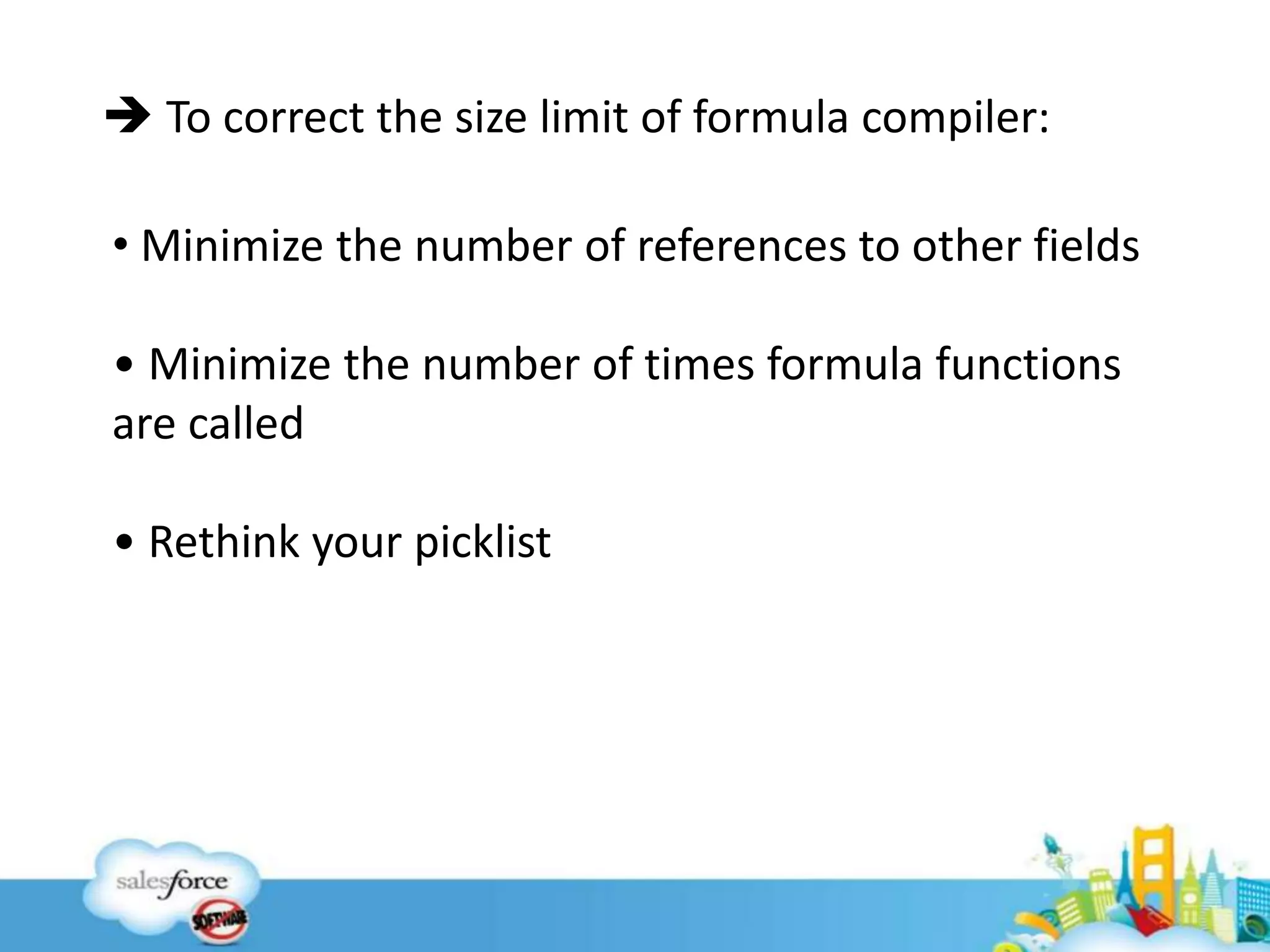 12
 To correct the size limit of formula compiler:
• Minimize the number of references to other fields
• Minimize the number of times formula functions
are called
• Rethink your picklist
 