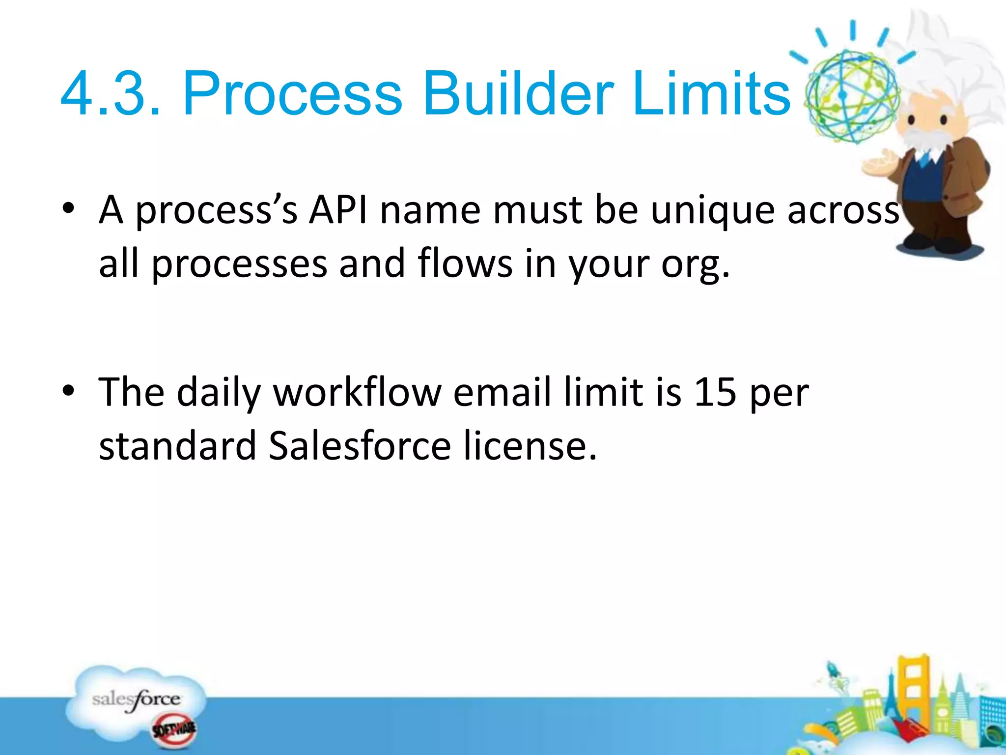 4.3. Process Builder Limits
• A process’s API name must be unique across
all processes and flows in your org.
• The daily workflow email limit is 15 per
standard Salesforce license.
21
 