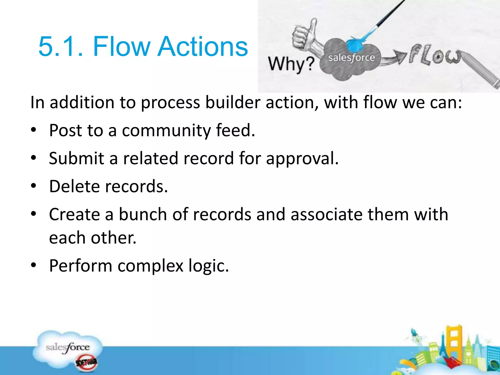 5.1. Flow Actions
In addition to process builder action, with flow we can:
• Post to a community feed.
• Submit a related record for approval.
• Delete records.
• Create a bunch of records and associate them with
each other.
• Perform complex logic.
26
 