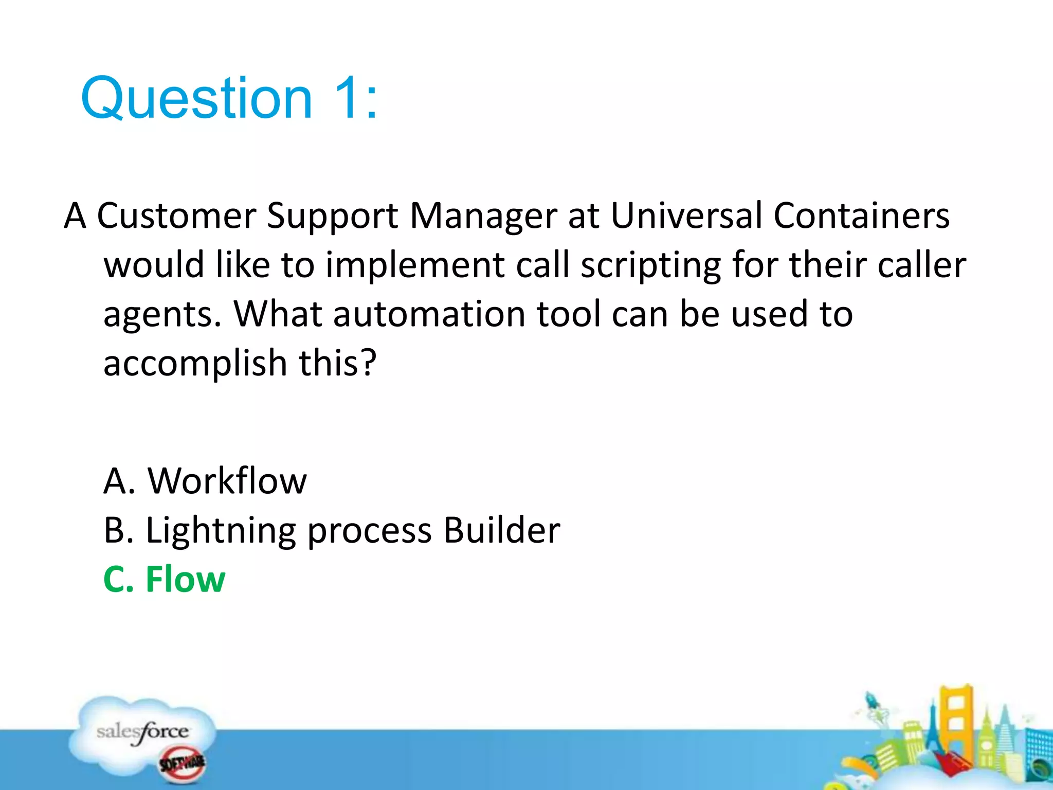 Question 1:
A Customer Support Manager at Universal Containers
would like to implement call scripting for their caller
agents. What automation tool can be used to
accomplish this?
A. Workflow
B. Lightning process Builder
C. Flow
31
 