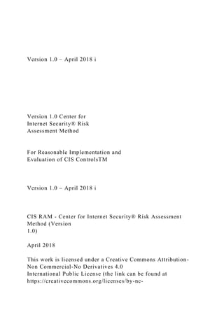 Version 1.0 – April 2018 i
Version 1.0 Center for
Internet Security® Risk
Assessment Method
For Reasonable Implementation and
Evaluation of CIS ControlsTM
Version 1.0 – April 2018 i
CIS RAM - Center for Internet Security® Risk Assessment
Method (Version
1.0)
April 2018
This work is licensed under a Creative Commons Attribution-
Non Commercial-No Derivatives 4.0
International Public License (the link can be found at
https://creativecommons.org/licenses/by-nc-
 