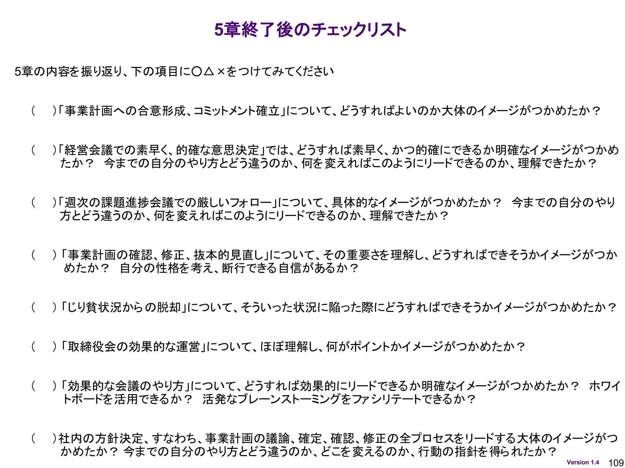 109
Version 1.4
5章終了後のチェックリスト
5章の内容を振り返り、下の項目に○△×をつけてみてください
（ ）「事業計画への合意形成、コミットメント確立」について、どうすればよいのか大体のイメージがつかめたか？
（ ）「経営会議での素早く、的確な意思決定」では、どうすれば素早く、かつ的確にできるか明確なイメージがつかめ
たか？ 今までの自分のやり方とどう違うのか、何を変えればこのようにリードできるのか、理解できたか？
（ ）「週次の課題進捗会議での厳しいフォロー」について、具体的なイメージがつかめたか？ 今までの自分のやり
方とどう違うのか、何を変えればこのようにリードできるのか、理解できたか？
（ ） 「事業計画の確認、修正、抜本的見直し」について、その重要さを理解し、どうすればできそうかイメージがつか
めたか？ 自分の性格を考え、断行できる自信があるか？
（ ） 「じり貧状況からの脱却」について、そういった状況に陥った際にどうすればできそうかイメージがつかめたか？
（ ） 「取締役会の効果的な運営」について、ほぼ理解し、何がポイントかイメージがつかめたか？
（ ） 「効果的な会議のやり方」について、どうすれば効果的にリードできるか明確なイメージがつかめたか？ ホワイ
トボードを活用できるか？ 活発なブレーンストーミングをファシリテートできるか？
（ ）社内の方針決定、すなわち、事業計画の議論、確定、確認、修正の全プロセスをリードする大体のイメージがつ
かめたか？ 今までの自分のやり方とどう違うのか、どこを変えるのか、行動の指針を得られたか？
 