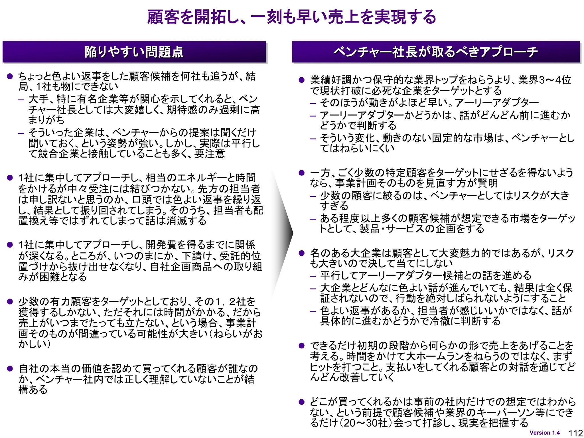 112
Version 1.4
顧客を開拓し、一刻も早い売上を実現する
ベンチャー社長が取るべきアプローチ
陥りやすい問題点
⚫ ちょっと色よい返事をした顧客候補を何社も追うが、結
局、1社も物にできない
– 大手、特に有名企業等が関心を示してくれると、ベン
チャー社長としては大変嬉しく、期待感のみ過剰に高
まりがち
– そういった企業は、ベンチャーからの提案は聞くだけ
聞いておく、という姿勢が強い。しかし、実際は平行し
て競合企業と接触していることも多く、要注意
⚫ 1社に集中してアプローチし、相当のエネルギーと時間
をかけるが中々受注には結びつかない。先方の担当者
は申し訳ないと思うのか、口頭では色よい返事を繰り返
し、結果として振り回されてしまう。そのうち、担当者も配
置換え等ではずれてしまって話は消滅する
⚫ 1社に集中してアプローチし、開発費を得るまでに関係
が深くなる。ところが、いつのまにか、下請け、受託的位
置づけから抜け出せなくなり、自社企画商品への取り組
みが困難となる
⚫ 少数の有力顧客をターゲットとしており、その１，２社を
獲得するしかない、ただそれには時間がかかる、だから
売上がいつまでたっても立たない、という場合、事業計
画そのものが間違っている可能性が大きい（ねらいがお
かしい）
⚫ 自社の本当の価値を認めて買ってくれる顧客が誰なの
か、ベンチャー社内では正しく理解していないことが結
構ある
⚫ 業績好調かつ保守的な業界トップをねらうより、業界3～4位
で現状打破に必死な企業をターゲットとする
– そのほうが動きがよほど早い。アーリーアダプター
– アーリーアダプターかどうかは、話がどんどん前に進むか
どうかで判断する
– そういう変化、動きのない固定的な市場は、ベンチャーとし
てはねらいにくい
⚫ 一方、ごく少数の特定顧客をターゲットにせざるを得ないよう
なら、事業計画そのものを見直す方が賢明
– 少数の顧客に絞るのは、ベンチャーとしてはリスクが大き
すぎる
– ある程度以上多くの顧客候補が想定できる市場をターゲッ
トとして、製品・サービスの企画をする
⚫ 名のある大企業は顧客として大変魅力的ではあるが、リスク
も大きいので決して当てにしない
– 平行してアーリーアダプター候補との話を進める
– 大企業とどんなに色よい話が進んでいても、結果は全く保
証されないので、行動を絶対しばられないようにすること
– 色よい返事があるか、担当者が感じいいかではなく、話が
具体的に進むかどうかで冷徹に判断する
⚫ できるだけ初期の段階から何らかの形で売上をあげることを
考える。時間をかけて大ホームランをねらうのではなく、まず
ヒットを打つこと。支払いをしてくれる顧客との対話を通じてど
んどん改善していく
⚫ どこが買ってくれるかは事前の社内だけでの想定ではわから
ない、という前提で顧客候補や業界のキーパーソン等にでき
るだけ（20～30社）会って打診し、現実を把握する
 