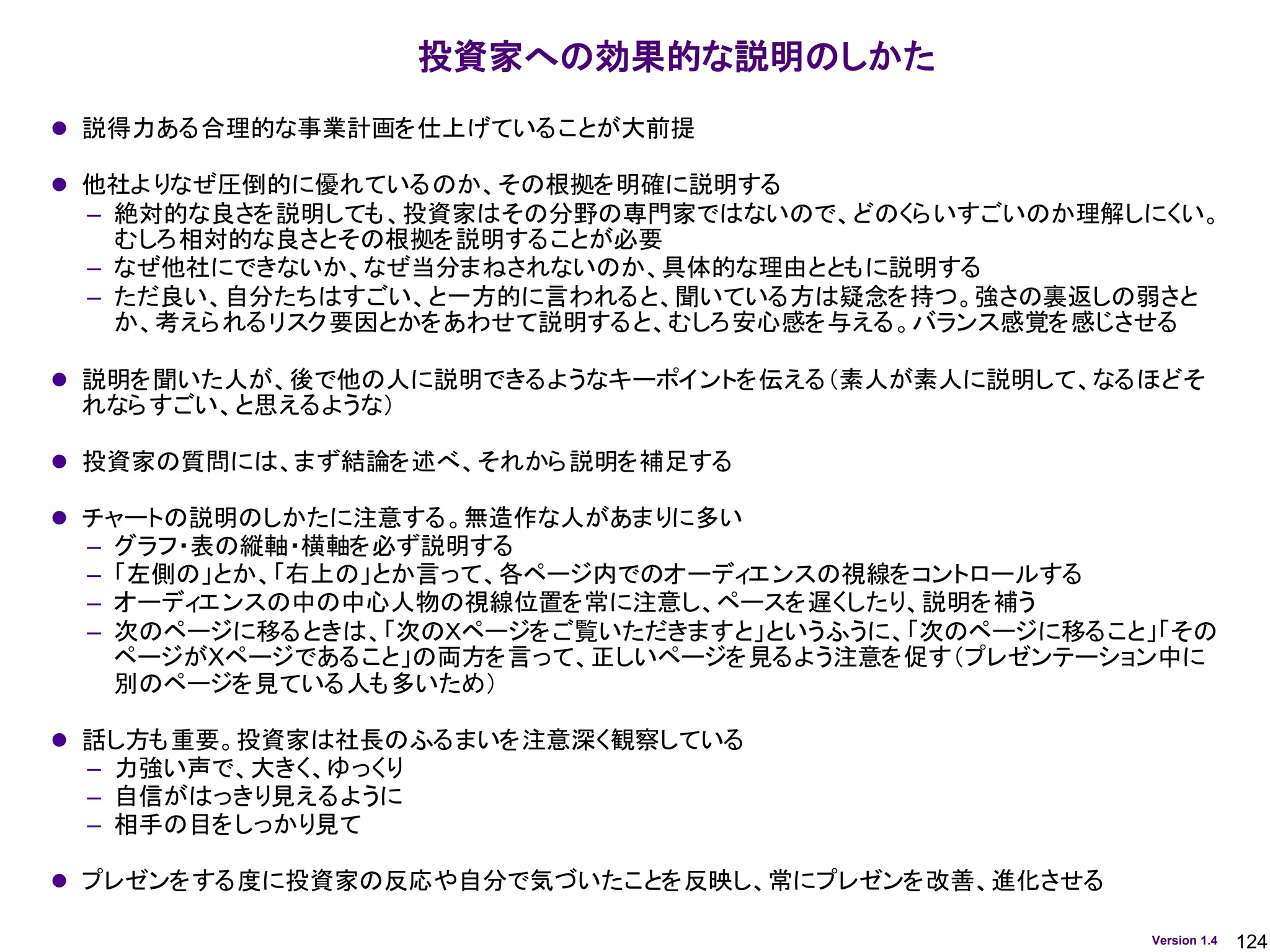 124
Version 1.4
投資家への効果的な説明のしかた
⚫ 説得力ある合理的な事業計画を仕上げていることが大前提
⚫ 他社よりなぜ圧倒的に優れているのか、その根拠を明確に説明する
– 絶対的な良さを説明しても、投資家はその分野の専門家ではないので、どのくらいすごいのか理解しにくい。
むしろ相対的な良さとその根拠を説明することが必要
– なぜ他社にできないか、なぜ当分まねされないのか、具体的な理由とともに説明する
– ただ良い、自分たちはすごい、と一方的に言われると、聞いている方は疑念を持つ。強さの裏返しの弱さと
か、考えられるリスク要因とかをあわせて説明すると、むしろ安心感を与える。バランス感覚を感じさせる
⚫ 説明を聞いた人が、後で他の人に説明できるようなキーポイントを伝える（素人が素人に説明して、なるほどそ
れならすごい、と思えるような）
⚫ 投資家の質問には、まず結論を述べ、それから説明を補足する
⚫ チャートの説明のしかたに注意する。無造作な人があまりに多い
– グラフ・表の縦軸・横軸を必ず説明する
– 「左側の」とか、「右上の」とか言って、各ページ内でのオーディエンスの視線をコントロールする
– オーディエンスの中の中心人物の視線位置を常に注意し、ペースを遅くしたり、説明を補う
– 次のページに移るときは、「次のＸページをご覧いただきますと」というふうに、「次のページに移ること」「その
ページがXページであること」の両方を言って、正しいページを見るよう注意を促す（プレゼンテーション中に
別のページを見ている人も多いため）
⚫ 話し方も重要。投資家は社長のふるまいを注意深く観察している
– 力強い声で、大きく、ゆっくり
– 自信がはっきり見えるように
– 相手の目をしっかり見て
⚫ プレゼンをする度に投資家の反応や自分で気づいたことを反映し、常にプレゼンを改善、進化させる
 