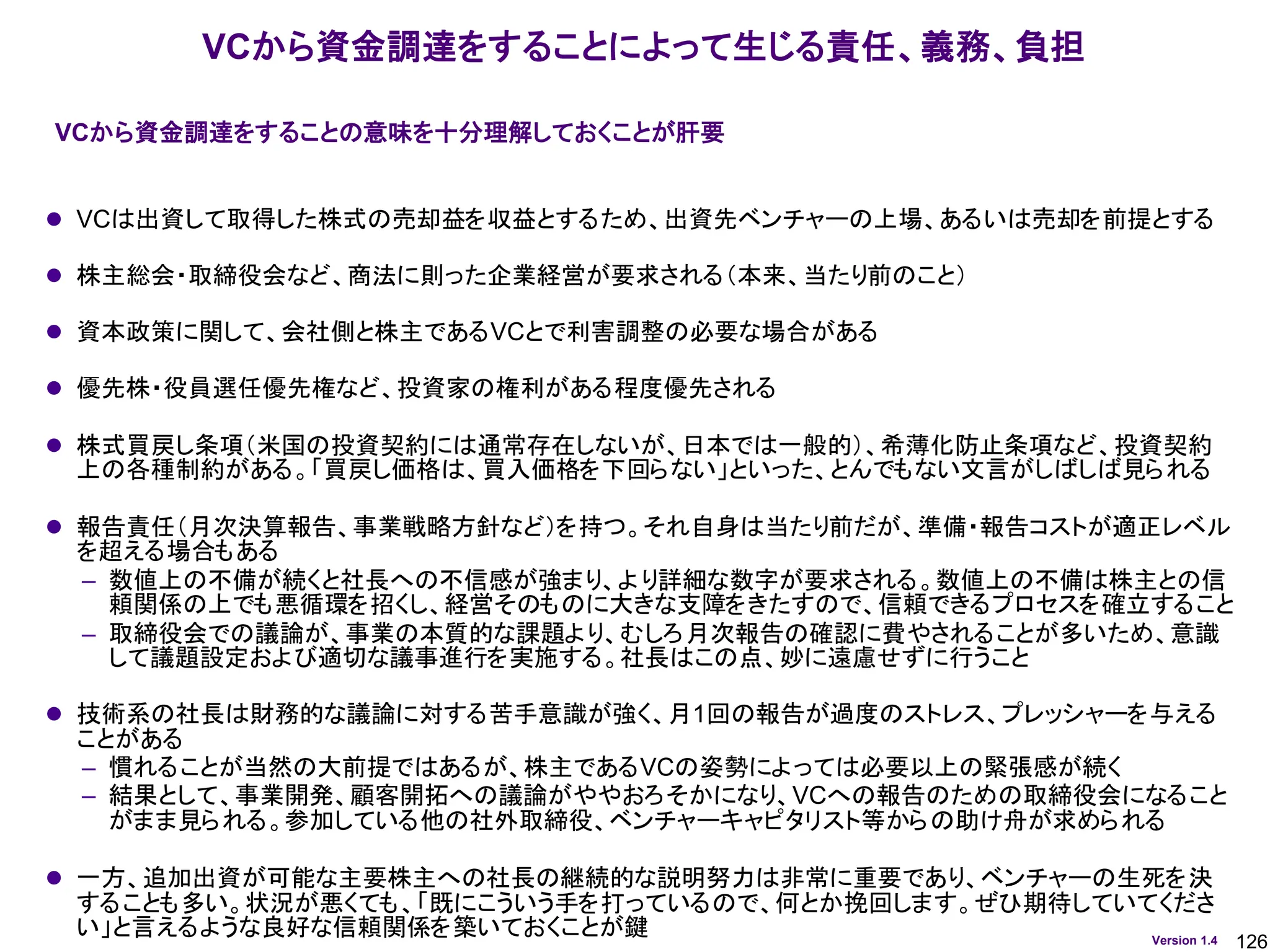 126
Version 1.4
VCから資金調達をすることによって生じる責任、義務、負担
⚫ VCは出資して取得した株式の売却益を収益とするため、出資先ベンチャーの上場、あるいは売却を前提とする
⚫ 株主総会・取締役会など、商法に則った企業経営が要求される（本来、当たり前のこと）
⚫ 資本政策に関して、会社側と株主であるVCとで利害調整の必要な場合がある
⚫ 優先株・役員選任優先権など、投資家の権利がある程度優先される
⚫ 株式買戻し条項（米国の投資契約には通常存在しないが、日本では一般的）、希薄化防止条項など、投資契約
上の各種制約がある。「買戻し価格は、買入価格を下回らない」といった、とんでもない文言がしばしば見られる
⚫ 報告責任（月次決算報告、事業戦略方針など）を持つ。それ自身は当たり前だが、準備・報告コストが適正レベル
を超える場合もある
– 数値上の不備が続くと社長への不信感が強まり、より詳細な数字が要求される。数値上の不備は株主との信
頼関係の上でも悪循環を招くし、経営そのものに大きな支障をきたすので、信頼できるプロセスを確立すること
– 取締役会での議論が、事業の本質的な課題より、むしろ月次報告の確認に費やされることが多いため、意識
して議題設定および適切な議事進行を実施する。社長はこの点、妙に遠慮せずに行うこと
⚫ 技術系の社長は財務的な議論に対する苦手意識が強く、月1回の報告が過度のストレス、プレッシャーを与える
ことがある
– 慣れることが当然の大前提ではあるが、株主であるVCの姿勢によっては必要以上の緊張感が続く
– 結果として、事業開発、顧客開拓への議論がややおろそかになり、VCへの報告のための取締役会になること
がまま見られる。参加している他の社外取締役、ベンチャーキャピタリスト等からの助け舟が求められる
⚫ 一方、追加出資が可能な主要株主への社長の継続的な説明努力は非常に重要であり、ベンチャーの生死を決
することも多い。状況が悪くても、「既にこういう手を打っているので、何とか挽回します。ぜひ期待していてくださ
い」と言えるような良好な信頼関係を築いておくことが鍵
VCから資金調達をすることの意味を十分理解しておくことが肝要
 