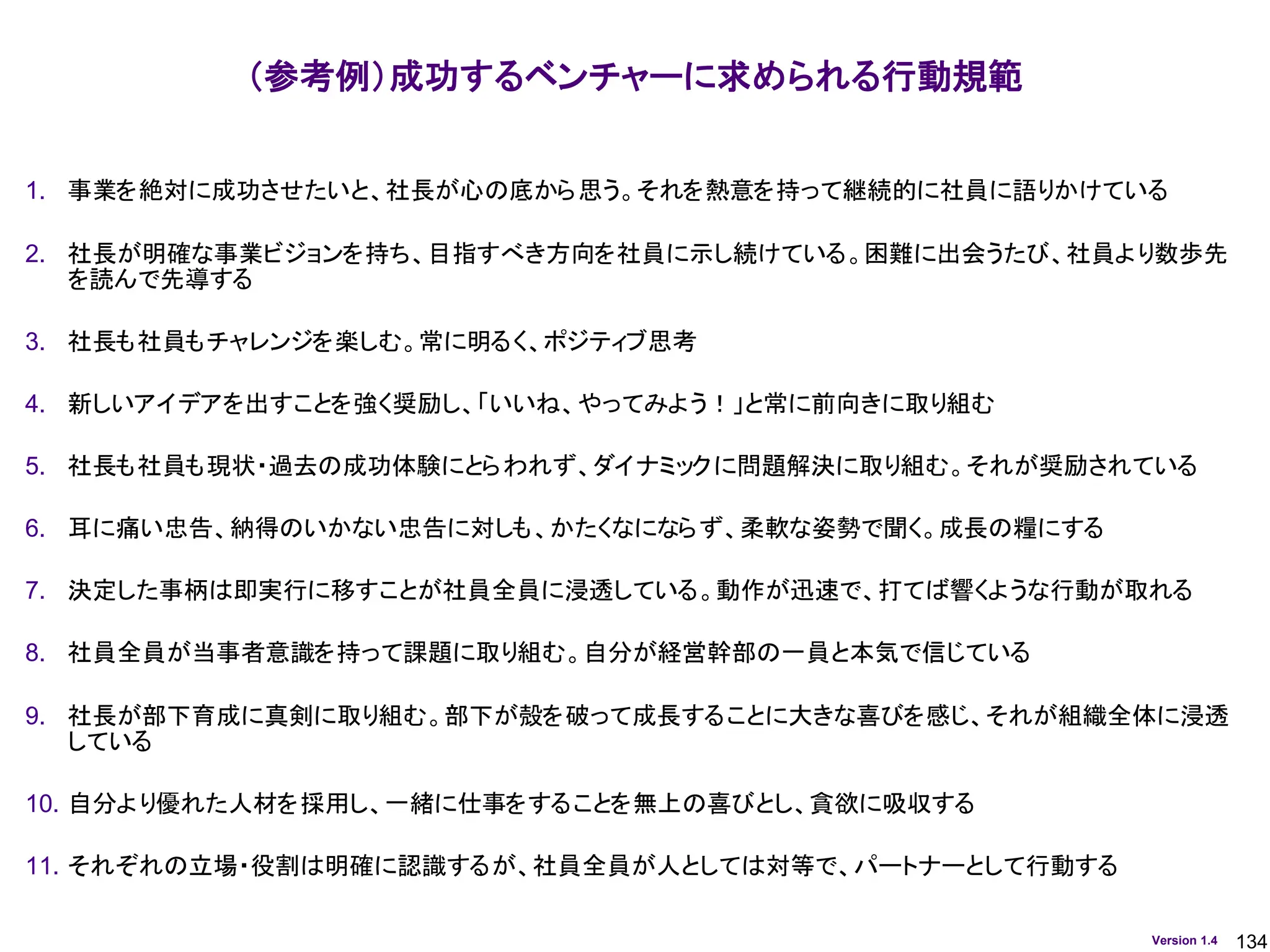 134
Version 1.4
（参考例）成功するベンチャーに求められる行動規範
1. 事業を絶対に成功させたいと、社長が心の底から思う。それを熱意を持って継続的に社員に語りかけている
2. 社長が明確な事業ビジョンを持ち、目指すべき方向を社員に示し続けている。困難に出会うたび、社員より数歩先
を読んで先導する
3. 社長も社員もチャレンジを楽しむ。常に明るく、ポジティブ思考
4. 新しいアイデアを出すことを強く奨励し、「いいね、やってみよう！」と常に前向きに取り組む
5. 社長も社員も現状・過去の成功体験にとらわれず、ダイナミックに問題解決に取り組む。それが奨励されている
6. 耳に痛い忠告、納得のいかない忠告に対しも、かたくなにならず、柔軟な姿勢で聞く。成長の糧にする
7. 決定した事柄は即実行に移すことが社員全員に浸透している。動作が迅速で、打てば響くような行動が取れる
8. 社員全員が当事者意識を持って課題に取り組む。自分が経営幹部の一員と本気で信じている
9. 社長が部下育成に真剣に取り組む。部下が殻を破って成長することに大きな喜びを感じ、それが組織全体に浸透
している
10. 自分より優れた人材を採用し、一緒に仕事をすることを無上の喜びとし、貪欲に吸収する
11. それぞれの立場・役割は明確に認識するが、社員全員が人としては対等で、パートナーとして行動する
 