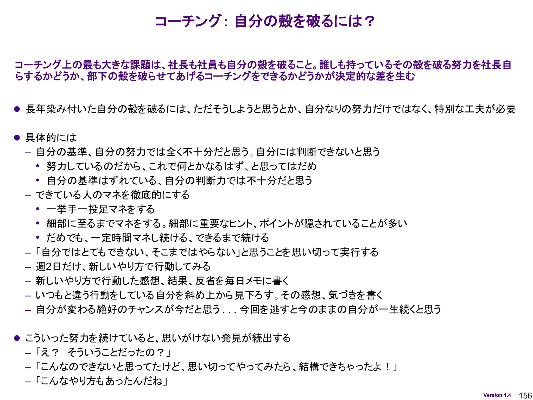 156
Version 1.4
コーチング： 自分の殻を破るには？
⚫ 長年染み付いた自分の殻を破るには、ただそうしようと思うとか、自分なりの努力だけではなく、特別な工夫が必要
⚫ 具体的には
– 自分の基準、自分の努力では全く不十分だと思う。自分には判断できないと思う
• 努力しているのだから、これで何とかなるはず、と思ってはだめ
• 自分の基準はずれている、自分の判断力では不十分だと思う
– できている人のマネを徹底的にする
• 一挙手一投足マネをする
• 細部に至るまでマネをする。細部に重要なヒント、ポイントが隠されていることが多い
• だめでも、一定時間マネし続ける、できるまで続ける
– 「自分ではとてもできない、そこまではやらない」と思うことを思い切って実行する
– 週2日だけ、新しいやり方で行動してみる
– 新しいやり方で行動した感想、結果、反省を毎日メモに書く
– いつもと違う行動をしている自分を斜め上から見下ろす。その感想、気づきを書く
– 自分が変わる絶好のチャンスが今だと思う . . . 今回を逃すと今のままの自分が一生続くと思う
⚫ こういった努力を続けていると、思いがけない発見が続出する
– 「え？ そういうことだったの？」
– 「こんなのできないと思ってたけど、思い切ってやってみたら、結構できちゃったよ！」
– 「こんなやり方もあったんだね」
コーチング上の最も大きな課題は、社長も社員も自分の殻を破ること。誰しも持っているその殻を破る努力を社長自
らするかどうか、部下の殻を破らせてあげるコーチングをできるかどうかが決定的な差を生む
 