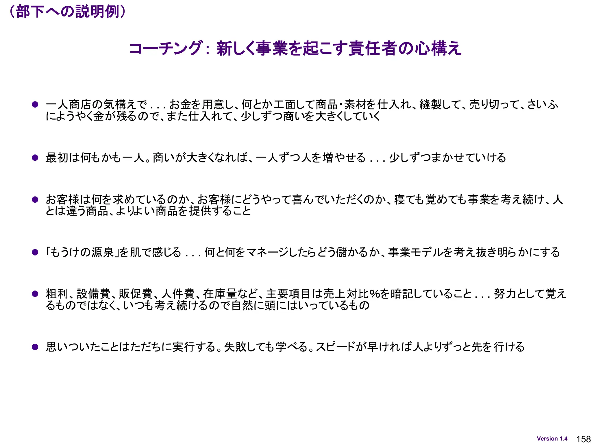 158
Version 1.4
⚫ 一人商店の気構えで . . . お金を用意し、何とか工面して商品・素材を仕入れ、縫製して、売り切って、さいふ
にようやく金が残るので、また仕入れて、少しずつ商いを大きくしていく
⚫ 最初は何もかも一人。商いが大きくなれば、一人ずつ人を増やせる . . . 少しずつまかせていける
⚫ お客様は何を求めているのか、お客様にどうやって喜んでいただくのか、寝ても覚めても事業を考え続け、人
とは違う商品、よりよい商品を提供すること
⚫ 「もうけの源泉」を肌で感じる . . . 何と何をマネージしたらどう儲かるか、事業モデルを考え抜き明らかにする
⚫ 粗利、設備費、販促費、人件費、在庫量など、主要項目は売上対比％を暗記していること . . . 努力として覚え
るものではなく、いつも考え続けるので自然に頭にはいっているもの
⚫ 思いついたことはただちに実行する。失敗しても学べる。スピードが早ければ人よりずっと先を行ける
コーチング： 新しく事業を起こす責任者の心構え
（部下への説明例）
 