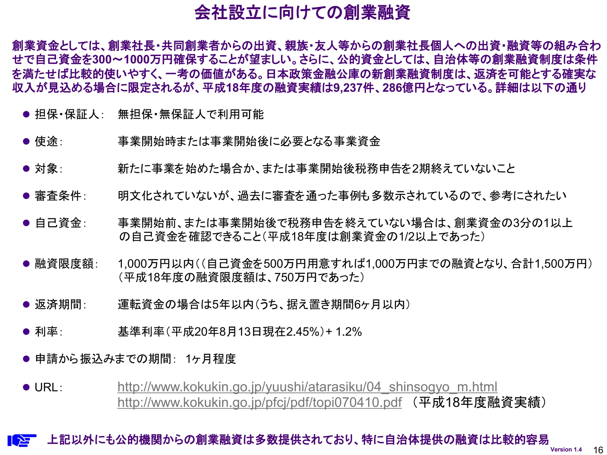 16
Version 1.4
会社設立に向けての創業融資
⚫ 担保・保証人： 無担保・無保証人で利用可能
⚫ 使途： 事業開始時または事業開始後に必要となる事業資金
⚫ 対象： 新たに事業を始めた場合か、または事業開始後税務申告を2期終えていないこと
⚫ 審査条件： 明文化されていないが、過去に審査を通った事例も多数示されているので、参考にされたい
⚫ 自己資金： 事業開始前、または事業開始後で税務申告を終えていない場合は、創業資金の3分の1以上
の自己資金を確認できること（平成18年度は創業資金の1/2以上であった）
⚫ 融資限度額： 1,000万円以内（（自己資金を500万円用意すれば1,000万円までの融資となり、合計1,500万円）
（平成18年度の融資限度額は、750万円であった）
⚫ 返済期間： 運転資金の場合は5年以内（うち、据え置き期間6ヶ月以内）
⚫ 利率： 基準利率（平成20年8月13日現在2.45%）+ 1.2%
⚫ 申請から振込みまでの期間： 1ヶ月程度
⚫ URL： http://www.kokukin.go.jp/yuushi/atarasiku/04_shinsogyo_m.html
http://www.kokukin.go.jp/pfcj/pdf/topi070410.pdf （平成18年度融資実績）
創業資金としては、創業社長・共同創業者からの出資、親族・友人等からの創業社長個人への出資・融資等の組み合わ
せで自己資金を300～1000万円確保することが望ましい。さらに、公的資金としては、自治体等の創業融資制度は条件
を満たせば比較的使いやすく、一考の価値がある。日本政策金融公庫の新創業融資制度は、返済を可能とする確実な
収入が見込める場合に限定されるが、平成18年度の融資実績は9,237件、286億円となっている。詳細は以下の通り
上記以外にも公的機関からの創業融資は多数提供されており、特に自治体提供の融資は比較的容易
 