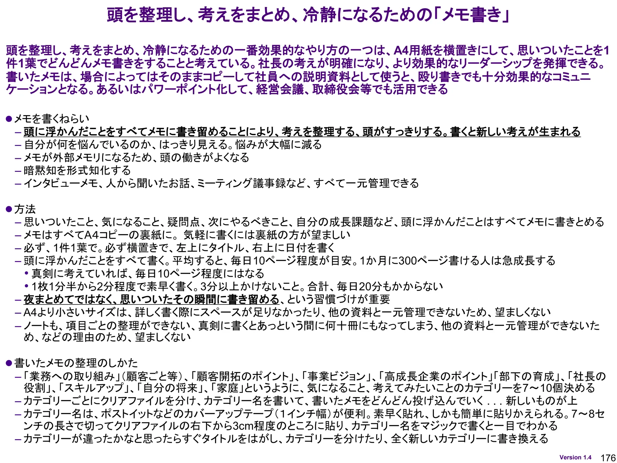176
Version 1.4
⚫メモを書くねらい
– 頭に浮かんだことをすべてメモに書き留めることにより、考えを整理する、頭がすっきりする。書くと新しい考えが生まれる
– 自分が何を悩んでいるのか、はっきり見える。悩みが大幅に減る
– メモが外部メモリになるため、頭の働きがよくなる
– 暗黙知を形式知化する
– インタビューメモ、人から聞いたお話、ミーティング議事録など、すべて一元管理できる
⚫方法
– 思いついたこと、気になること、疑問点、次にやるべきこと、自分の成長課題など、頭に浮かんだことはすべてメモに書きとめる
– メモはすべてA４コピーの裏紙に。 気軽に書くには裏紙の方が望ましい
– 必ず、1件1葉で。必ず横置きで、左上にタイトル、右上に日付を書く
– 頭に浮かんだことをすべて書く。平均すると、毎日10ページ程度が目安。1か月に300ページ書ける人は急成長する
• 真剣に考えていれば、毎日10ページ程度にはなる
• 1枚1分半から2分程度で素早く書く。3分以上かけないこと。合計、毎日20分もかからない
– 夜まとめてではなく、思いついたその瞬間に書き留める、という習慣づけが重要
– A4より小さいサイズは、詳しく書く際にスペースが足りなかったり、他の資料と一元管理できないため、望ましくない
– ノートも、項目ごとの整理ができない、真剣に書くとあっという間に何十冊にもなってしまう、他の資料と一元管理ができないた
め、などの理由のため、望ましくない
⚫書いたメモの整理のしかた
– 「業務への取り組み」（顧客ごと等）、「顧客開拓のポイント」、「事業ビジョン」、「高成長企業のポイント」「部下の育成」、「社長の
役割」、「スキルアップ」、「自分の将来」、「家庭」というように、気になること、考えてみたいことのカテゴリーを7～10個決める
– カテゴリーごとにクリアファイルを分け、カテゴリー名を書いて、書いたメモをどんどん投げ込んでいく . . . 新しいものが上
– カテゴリー名は、ポストイットなどのカバーアップテープ（１インチ幅）が便利。素早く貼れ、しかも簡単に貼りかえられる。7～8セ
ンチの長さで切ってクリアファイルの右下から3cm程度のところに貼り、カテゴリー名をマジックで書くと一目でわかる
– カテゴリーが違ったかなと思ったらすぐタイトルをはがし、カテゴリーを分けたり、全く新しいカテゴリーに書き換える
頭を整理し、考えをまとめ、冷静になるための「メモ書き」
頭を整理し、考えをまとめ、冷静になるための一番効果的なやり方の一つは、A4用紙を横置きにして、思いついたことを1
件1葉でどんどんメモ書きをすることと考えている。社長の考えが明確になり、より効果的なリーダーシップを発揮できる。
書いたメモは、場合によってはそのままコピーして社員への説明資料として使うと、殴り書きでも十分効果的なコミュニ
ケーションとなる。あるいはパワーポイント化して、経営会議、取締役会等でも活用できる
 