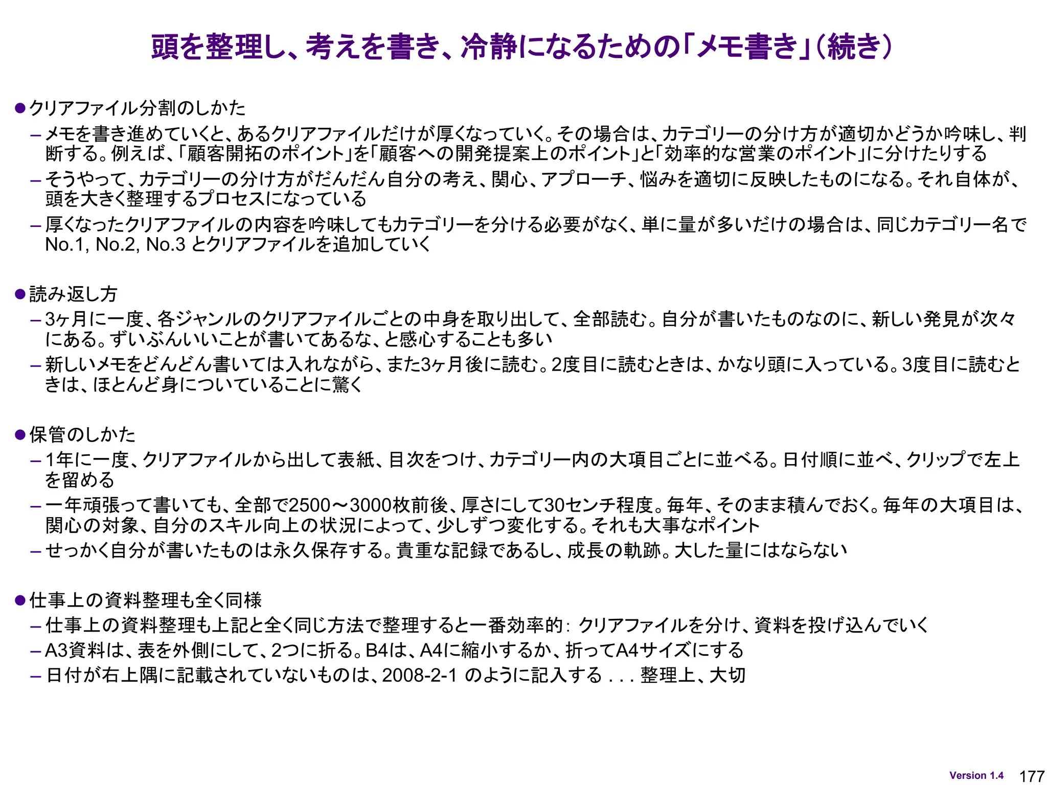 177
Version 1.4
⚫クリアファイル分割のしかた
– メモを書き進めていくと、あるクリアファイルだけが厚くなっていく。その場合は、カテゴリーの分け方が適切かどうか吟味し、判
断する。例えば、「顧客開拓のポイント」を「顧客への開発提案上のポイント」と「効率的な営業のポイント」に分けたりする
– そうやって、カテゴリーの分け方がだんだん自分の考え、関心、アプローチ、悩みを適切に反映したものになる。それ自体が、
頭を大きく整理するプロセスになっている
– 厚くなったクリアファイルの内容を吟味してもカテゴリーを分ける必要がなく、単に量が多いだけの場合は、同じカテゴリー名で
No.1, No.2, No.3 とクリアファイルを追加していく
⚫読み返し方
– 3ヶ月に一度、各ジャンルのクリアファイルごとの中身を取り出して、全部読む。自分が書いたものなのに、新しい発見が次々
にある。ずいぶんいいことが書いてあるな、と感心することも多い
– 新しいメモをどんどん書いては入れながら、また3ヶ月後に読む。2度目に読むときは、かなり頭に入っている。3度目に読むと
きは、ほとんど身についていることに驚く
⚫保管のしかた
– 1年に一度、クリアファイルから出して表紙、目次をつけ、カテゴリー内の大項目ごとに並べる。日付順に並べ、クリップで左上
を留める
– 一年頑張って書いても、全部で2500～3000枚前後、厚さにして30センチ程度。毎年、そのまま積んでおく。毎年の大項目は、
関心の対象、自分のスキル向上の状況によって、少しずつ変化する。それも大事なポイント
– せっかく自分が書いたものは永久保存する。貴重な記録であるし、成長の軌跡。大した量にはならない
⚫仕事上の資料整理も全く同様
– 仕事上の資料整理も上記と全く同じ方法で整理すると一番効率的： クリアファイルを分け、資料を投げ込んでいく
– A3資料は、表を外側にして、2つに折る。B4は、A4に縮小するか、折ってA4サイズにする
– 日付が右上隅に記載されていないものは、2008-2-1 のように記入する . . . 整理上、大切
頭を整理し、考えを書き、冷静になるための「メモ書き」（続き）
 
