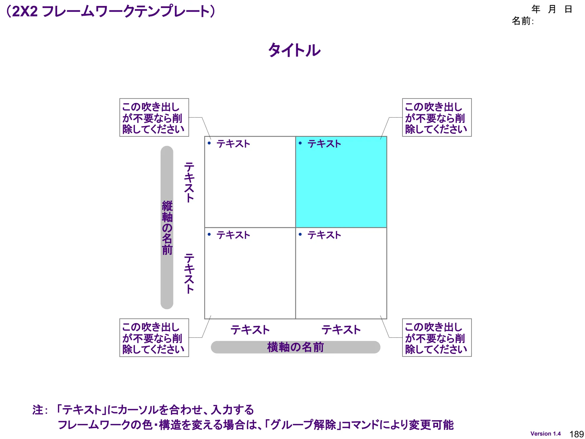 189
Version 1.4
タイトル
（2X2 フレームワークテンプレート） 年 月 日
名前：
• テキスト • テキスト
• テキスト • テキスト
横軸の名前
縦
軸
の
名
前
テ
キ
ス
ト
テ
キ
ス
ト
テキスト テキスト
この吹き出し
が不要なら削
除してください
この吹き出し
が不要なら削
除してください
この吹き出し
が不要なら削
除してください
この吹き出し
が不要なら削
除してください
注： 「テキスト」にカーソルを合わせ、入力する
フレームワークの色・構造を変える場合は、「グループ解除」コマンドにより変更可能
 