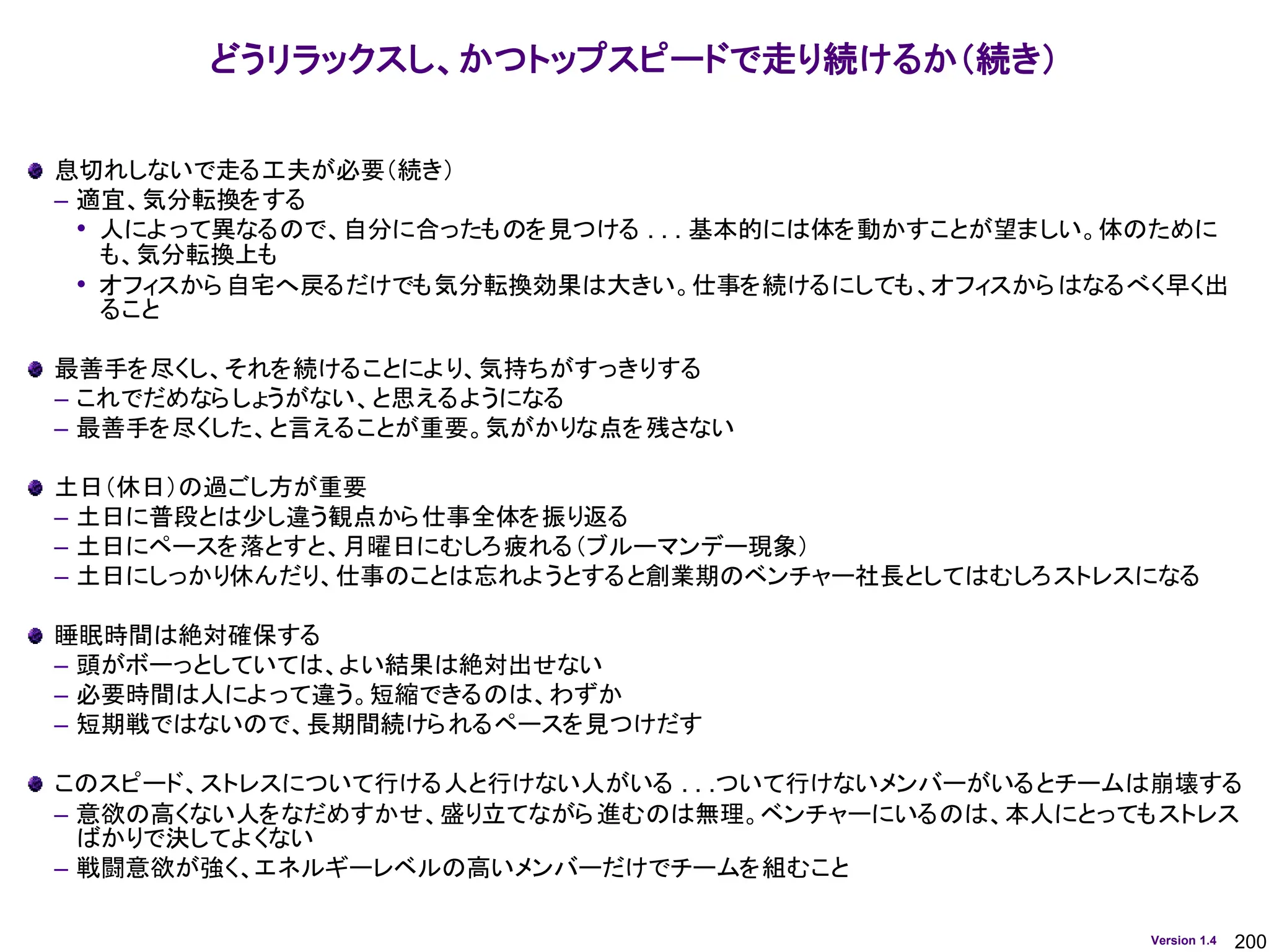 200
Version 1.4
どうリラックスし、かつトップスピードで走り続けるか（続き）
息切れしないで走る工夫が必要（続き）
– 適宜、気分転換をする
• 人によって異なるので、自分に合ったものを見つける . . . 基本的には体を動かすことが望ましい。体のために
も、気分転換上も
• オフィスから自宅へ戻るだけでも気分転換効果は大きい。仕事を続けるにしても、オフィスからはなるべく早く出
ること
最善手を尽くし、それを続けることにより、気持ちがすっきりする
– これでだめならしょうがない、と思えるようになる
– 最善手を尽くした、と言えることが重要。気がかりな点を残さない
土日（休日）の過ごし方が重要
– 土日に普段とは少し違う観点から仕事全体を振り返る
– 土日にペースを落とすと、月曜日にむしろ疲れる（ブルーマンデー現象）
– 土日にしっかり休んだり、仕事のことは忘れようとすると創業期のベンチャー社長としてはむしろストレスになる
睡眠時間は絶対確保する
– 頭がボーっとしていては、よい結果は絶対出せない
– 必要時間は人によって違う。短縮できるのは、わずか
– 短期戦ではないので、長期間続けられるペースを見つけだす
このスピード、ストレスについて行ける人と行けない人がいる . . .ついて行けないメンバーがいるとチームは崩壊する
– 意欲の高くない人をなだめすかせ、盛り立てながら進むのは無理。ベンチャーにいるのは、本人にとってもストレス
ばかりで決してよくない
– 戦闘意欲が強く、エネルギーレベルの高いメンバーだけでチームを組むこと
 