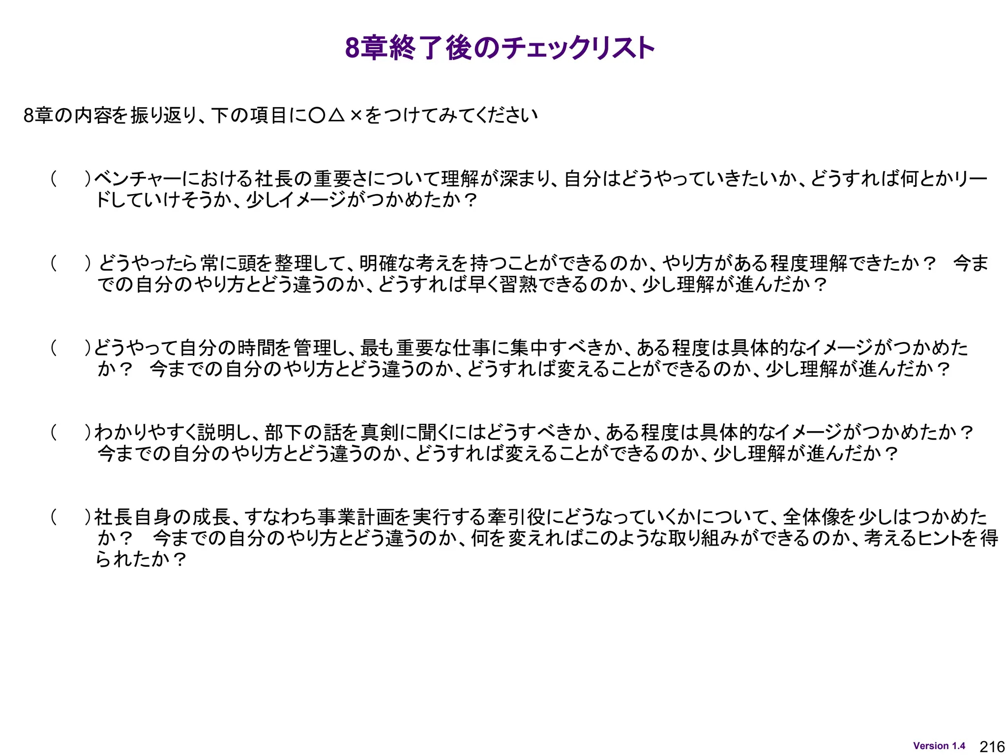 216
Version 1.4
8章終了後のチェックリスト
8章の内容を振り返り、下の項目に○△×をつけてみてください
（ ）ベンチャーにおける社長の重要さについて理解が深まり、自分はどうやっていきたいか、どうすれば何とかリー
ドしていけそうか、少しイメージがつかめたか？
（ ） どうやったら常に頭を整理して、明確な考えを持つことができるのか、やり方がある程度理解できたか？ 今ま
での自分のやり方とどう違うのか、どうすれば早く習熟できるのか、少し理解が進んだか？
（ ）どうやって自分の時間を管理し、最も重要な仕事に集中すべきか、ある程度は具体的なイメージがつかめた
か？ 今までの自分のやり方とどう違うのか、どうすれば変えることができるのか、少し理解が進んだか？
（ ）わかりやすく説明し、部下の話を真剣に聞くにはどうすべきか、ある程度は具体的なイメージがつかめたか？
今までの自分のやり方とどう違うのか、どうすれば変えることができるのか、少し理解が進んだか？
（ ）社長自身の成長、すなわち事業計画を実行する牽引役にどうなっていくかについて、全体像を少しはつかめた
か？ 今までの自分のやり方とどう違うのか、何を変えればこのような取り組みができるのか、考えるヒントを得
られたか？
 