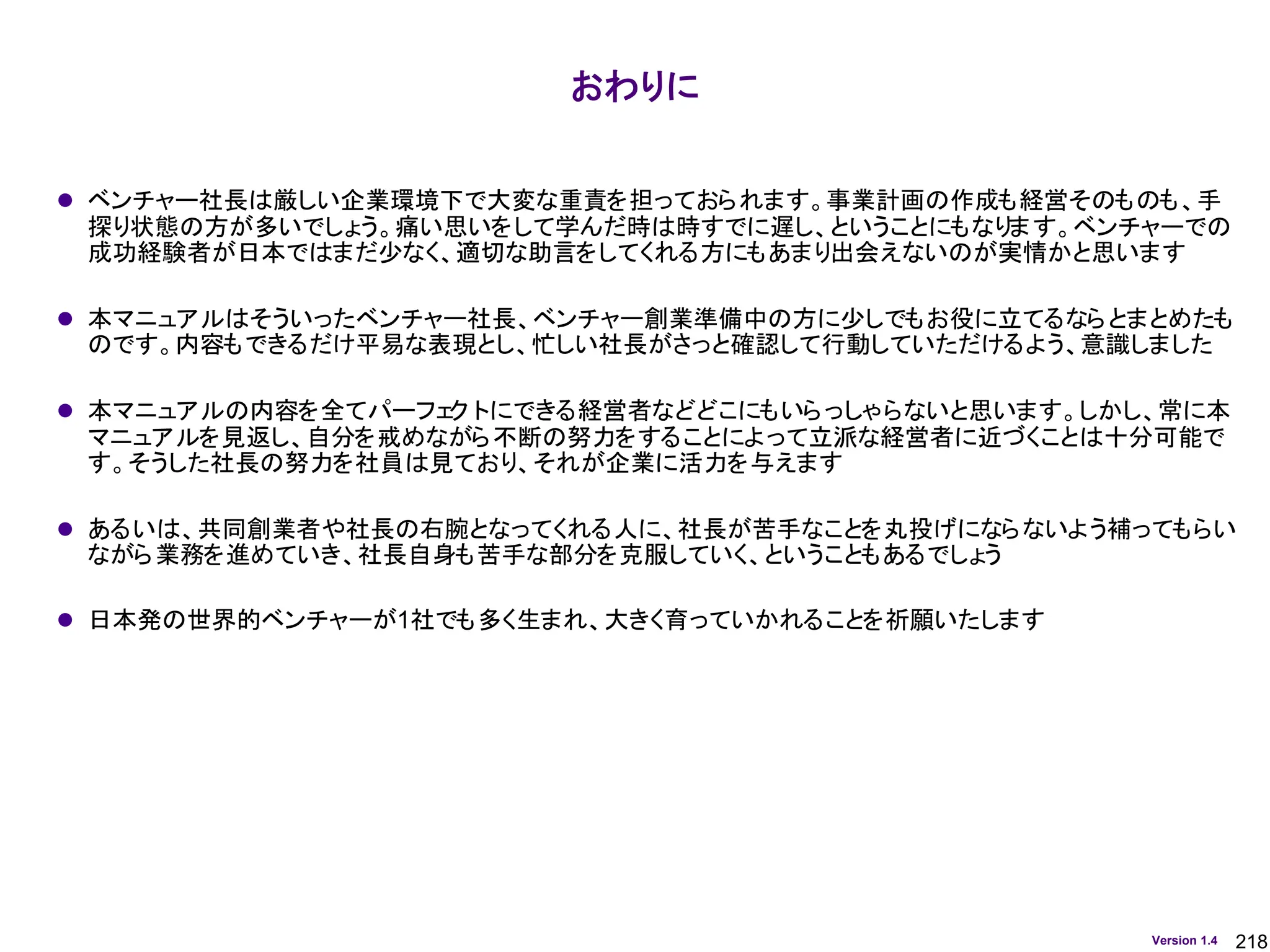 218
Version 1.4
⚫ ベンチャー社長は厳しい企業環境下で大変な重責を担っておられます。事業計画の作成も経営そのものも、手
探り状態の方が多いでしょう。痛い思いをして学んだ時は時すでに遅し、ということにもなります。ベンチャーでの
成功経験者が日本ではまだ少なく、適切な助言をしてくれる方にもあまり出会えないのが実情かと思います
⚫ 本マニュアルはそういったベンチャー社長、ベンチャー創業準備中の方に少しでもお役に立てるならとまとめたも
のです。内容もできるだけ平易な表現とし、忙しい社長がさっと確認して行動していただけるよう、意識しました
⚫ 本マニュアルの内容を全てパーフェ
ク トにできる経営者などどこにもいらっしゃらないと思います。しかし、常に本
マニュアルを見返し、自分を戒めながら不断の努力をすることによって立派な経営者に近づくことは十分可能で
す。そうした社長の努力を社員は見ており、それが企業に活力を与えます
⚫ あるいは、共同創業者や社長の右腕となってくれる人に、社長が苦手なことを丸投げにならないよう補ってもらい
ながら業務を進めていき、社長自身も苦手な部分を克服していく、ということもあるでしょう
⚫ 日本発の世界的ベンチャーが1社でも多く生まれ、大きく育っていかれることを祈願いたします
おわりに
 