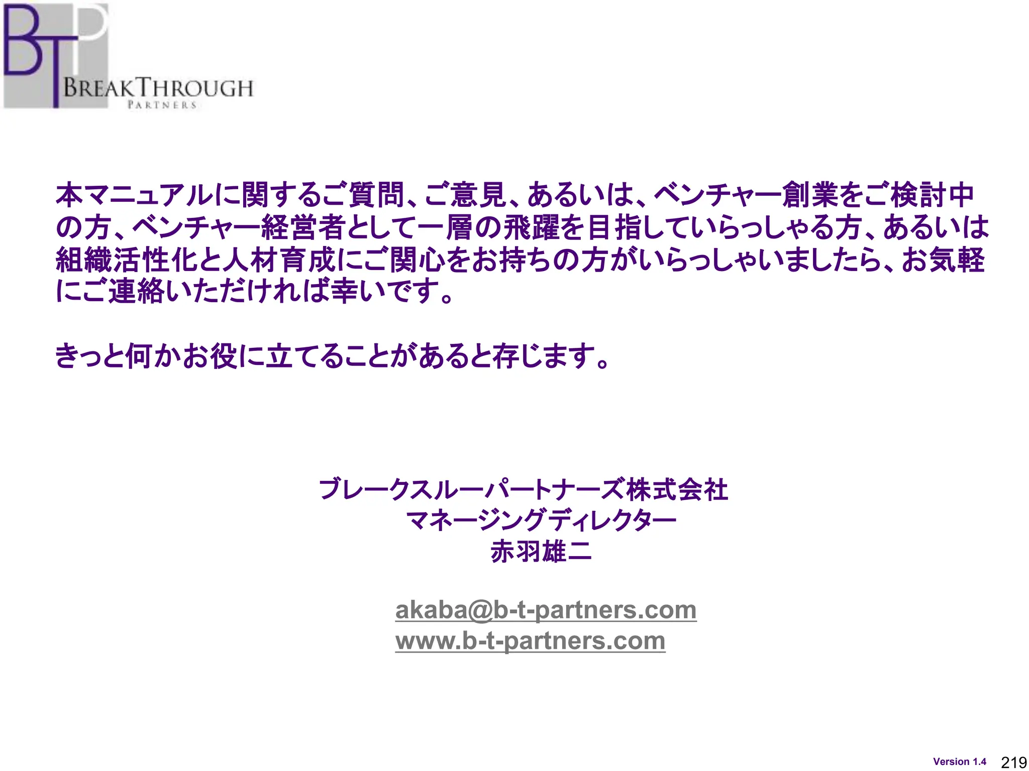 219
Version 1.4
本マニュアルに関するご質問、ご意見、あるいは、ベンチャー創業をご検討中
の方、ベンチャー経営者として一層の飛躍を目指していらっしゃる方、あるいは
組織活性化と人材育成にご関心をお持ちの方がいらっしゃいましたら、お気軽
にご連絡いただければ幸いです。
きっと何かお役に立てることがあると存じます。
ブレークスルーパートナーズ株式会社
マネージングディレクター
赤羽雄二
akaba@b-t-partners.com
www.b-t-partners.com
 