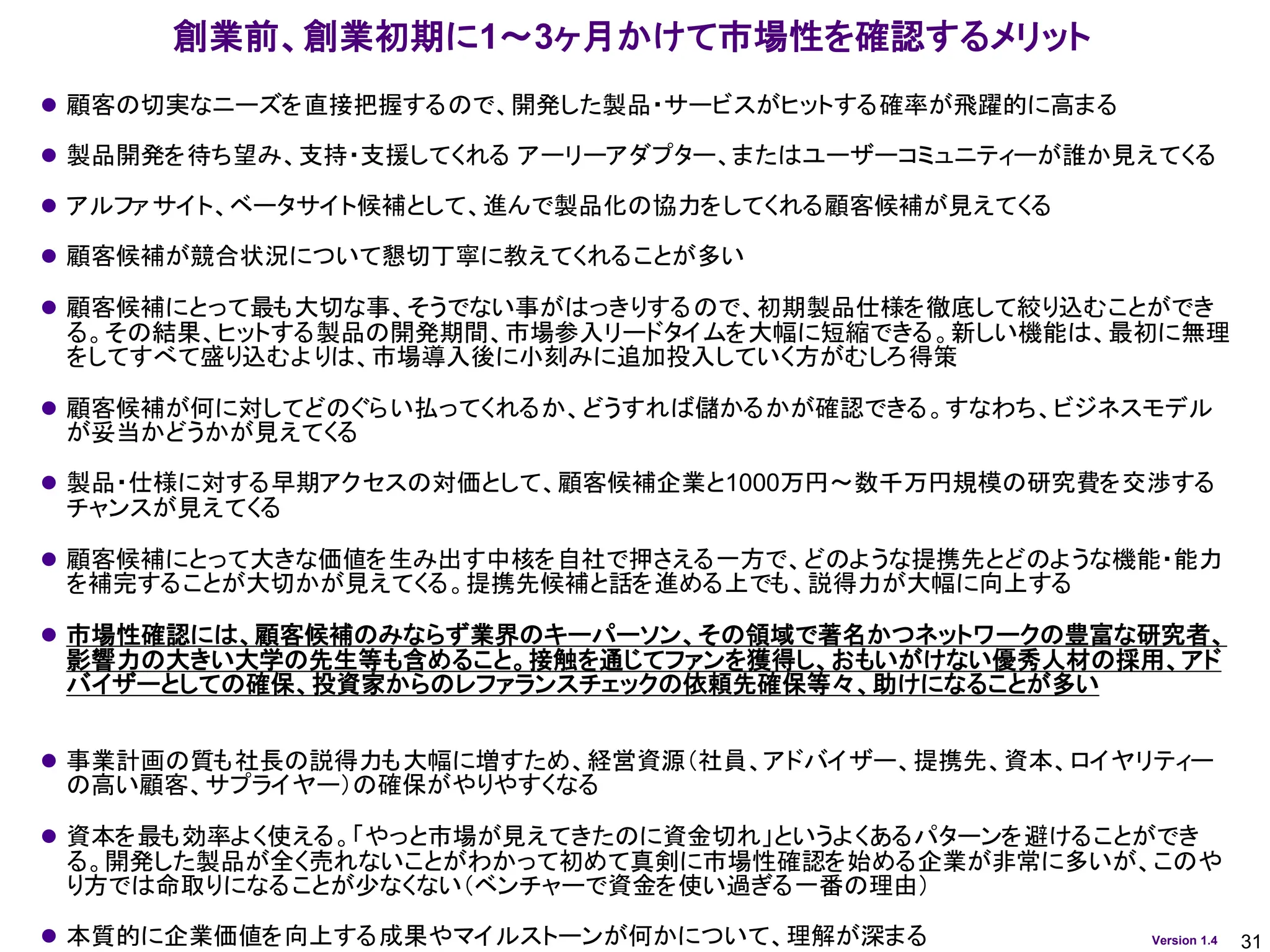 31
Version 1.4
創業前、創業初期に1～3ヶ月かけて市場性を確認するメリット
⚫ 顧客の切実なニーズを直接把握するので、開発した製品・サービスがヒットする確率が飛躍的に高まる
⚫ 製品開発を待ち望み、支持・支援してくれる アーリーアダプター、またはユーザーコミュニティーが誰か見えてくる
⚫ アルファサイト、ベータサイト候補として、進んで製品化の協力をしてくれる顧客候補が見えてくる
⚫ 顧客候補が競合状況について懇切丁寧に教えてくれることが多い
⚫ 顧客候補にとって最も大切な事、そうでない事がはっきりするので、初期製品仕様を徹底して絞り込むことができ
る。その結果、ヒットする製品の開発期間、市場参入リードタイムを大幅に短縮できる。新しい機能は、最初に無理
をしてすべて盛り込むよりは、市場導入後に小刻みに追加投入していく方がむしろ得策
⚫ 顧客候補が何に対してどのぐらい払ってくれるか、どうすれば儲かるかが確認できる。すなわち、ビジネスモデル
が妥当かどうかが見えてくる
⚫ 製品・仕様に対する早期アクセスの対価として、顧客候補企業と1000万円～数千万円規模の研究費を交渉する
チャンスが見えてくる
⚫ 顧客候補にとって大きな価値を生み出す中核を自社で押さえる一方で、どのような提携先とどのような機能・能力
を補完することが大切かが見えてくる。提携先候補と話を進める上でも、説得力が大幅に向上する
⚫ 市場性確認には、顧客候補のみならず業界のキーパーソン、その領域で著名かつネットワークの豊富な研究者、
影響力の大きい大学の先生等も含めること。接触を通じてファンを獲得し、おもいがけない優秀人材の採用、アド
バイザーとしての確保、投資家からのレファランスチェックの依頼先確保等々、助けになることが多い
⚫ 事業計画の質も社長の説得力も大幅に増すため、経営資源（社員、アドバイザー、提携先、資本、ロイヤリティー
の高い顧客、サプライヤー）の確保がやりやすくなる
⚫ 資本を最も効率よく使える。「やっと市場が見えてきたのに資金切れ」というよくあるパターンを避けることができ
る。開発した製品が全く売れないことがわかって初めて真剣に市場性確認を始める企業が非常に多いが、このや
り方では命取りになることが少なくない（ベンチャーで資金を使い過ぎる一番の理由）
⚫ 本質的に企業価値を向上する成果やマイルストーンが何かについて、理解が深まる
 