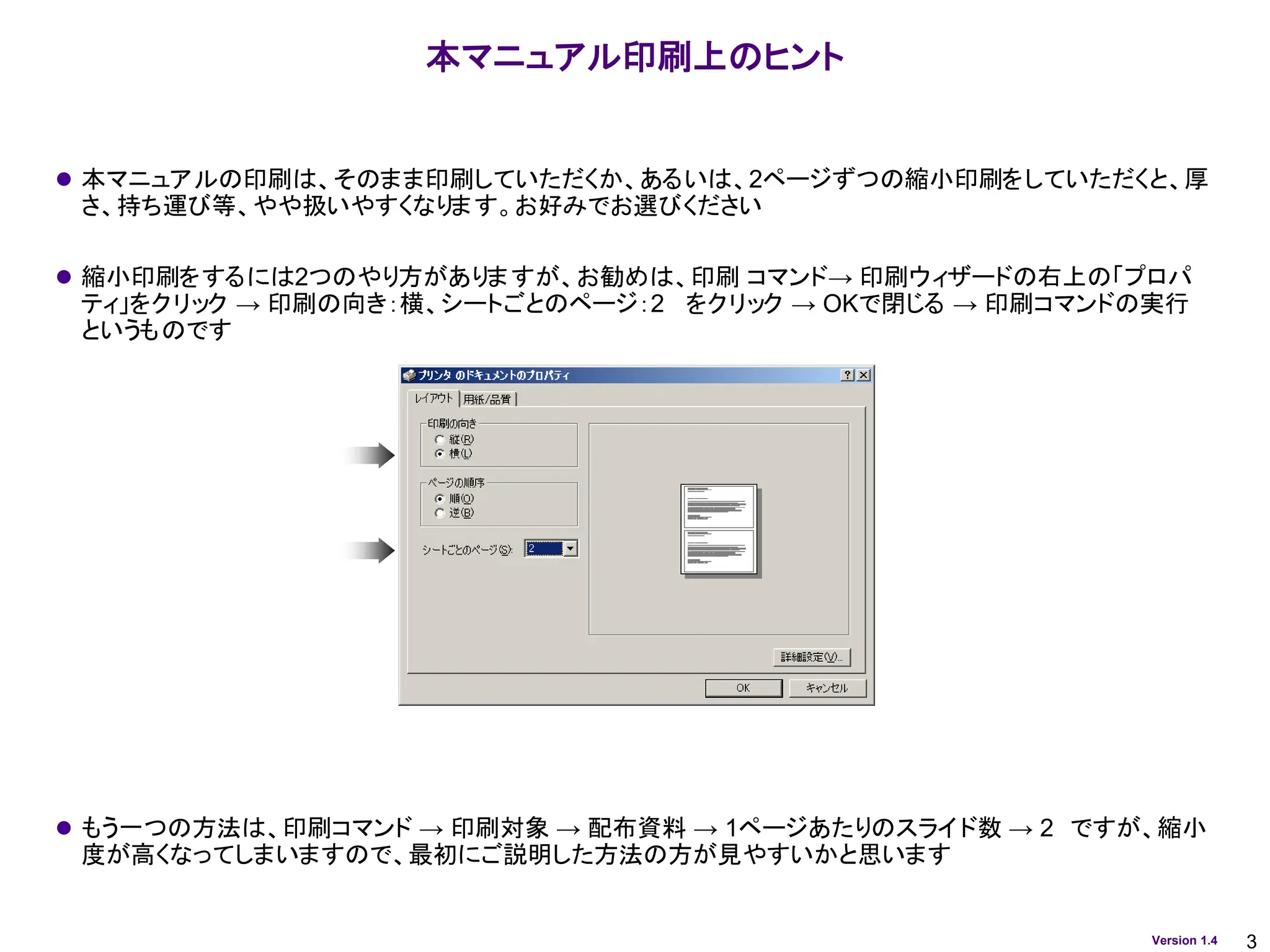 3
Version 1.4
本マニュアル印刷上のヒント
⚫ 本マニュアルの印刷は、そのまま印刷していただくか、あるいは、2ページずつの縮小印刷をしていただくと、厚
さ、持ち運び等、やや扱いやすくなります。お好みでお選びください
⚫ 縮小印刷をするには2つのやり方がありますが、お勧めは、印刷 コマンド→ 印刷ウィザードの右上の「プロパ
ティ」をクリック → 印刷の向き：横、シートごとのページ：2 をクリック → OKで閉じる → 印刷コマンドの実行
というものです
⚫ もう一つの方法は、印刷コマンド → 印刷対象 → 配布資料 → 1ページあたりのスライド数 → 2 ですが、縮小
度が高くなってしまいますので、最初にご説明した方法の方が見やすいかと思います
 