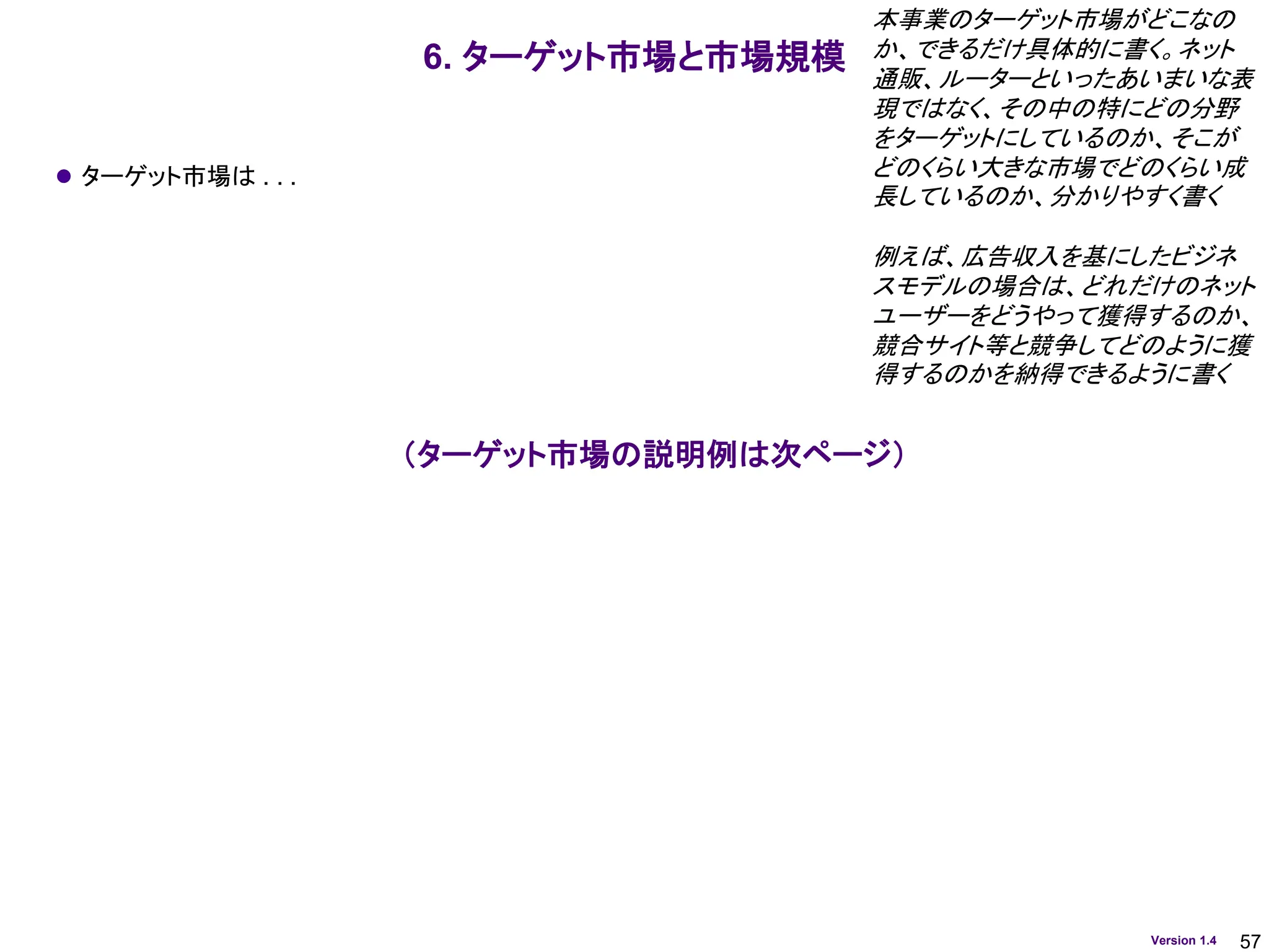 57
Version 1.4
6. ターゲット市場と市場規模
⚫ ターゲット市場は . . .
本事業のターゲット市場がどこなの
か、できるだけ具体的に書く。ネット
通販、ルーターといったあいまいな表
現ではなく、その中の特にどの分野
をターゲットにしているのか、そこが
どのくらい大きな市場でどのくらい成
長しているのか、分かりやすく書く
例えば、広告収入を基にしたビジネ
スモデルの場合は、どれだけのネット
ユーザーをどうやって獲得するのか、
競合サイト等と競争してどのように獲
得するのかを納得できるように書く
（ターゲット市場の説明例は次ページ）
 
